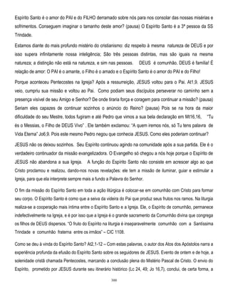 Espírito Santo é o amor do PAI e do FILHO derramado sobre nós para nos consolar das nossas misérias e
sofrimentos. Conseguem imaginar o tamanho deste amor? (pausa) O Espírito Santo é a 3ª pessoa da SS
Trindade.
Estamos diante do mais profundo mistério do cristianismo: diz respeito à mesma natureza de DEUS e por
isso supera infinitamente nossa inteligência; São três pessoas distintas, mas são iguais na mesma
natureza; a distinção não está na natureza, e sim nas pessoas.

DEUS é comunhão. DEUS é família! É

relação de amor: O PAI é o amante, o Filho é o amado e o Espírito Santo é o amor do PAI e do Filho!
Porque aconteceu Pentecostes na Igreja? Após a ressurreição, JESUS voltou para o Pai. At1,9. JESUS
veio, cumpriu sua missão e voltou ao Pai. Como podiam seus discípulos perseverar no caminho sem a
presença visível de seu Amigo e Senhor? De onde tiraria força e coragem para continuar a missão? (pausa)
Seriam eles capazes de continuar sozinhos o anúncio do Reino? (pausa) Pois se na hora da maior
dificuldade do seu Mestre, todos fugiram e até Pedro que vimos a sua bela declaração em Mt16,16,

―Tu

és o Messias, o Filho de DEUS Vivo‖ . Ele também exclamou: ―A quem iremos nós, só Tu tens palavra de
Vida Eterna‖ Jo6,9. Pois este mesmo Pedro negou que conhecia JESUS. Como eles poderiam continuar?
JESUS não os deixou sozinhos. Seu Espírito continuou agindo na comunidade após a sua partida. Ele é o
verdadeiro continuador da missão evangelizadora. O Evangelho só chegou a nós hoje porque o Espírito de
JESUS não abandona a sua Igreja.

A função do Espírito Santo não consiste em acrescer algo ao que

Cristo proclamou e realizou, dando-nos novas revelações: ele tem a missão de iluminar, guiar e estimular a
Igreja, para que ela interprete sempre mais a fundo a Palavra do Senhor.
O fim da missão do Espírito Santo em toda a ação litúrgica é colocar-se em comunhão com Cristo para formar
seu corpo. O Espírito Santo é como que a seiva da videira do Pai que produz seus frutos nos ramos. Na liturgia
realiza-se a cooperação mais íntima entre o Espírito Santo e a Igreja. Ele, o Espírito de comunhão, permanece
indefectivelmente na Igreja, e é por isso que a Igreja é o grande sacramento da Comunhão divina que congrega
os filhos de DEUS dispersos. ―O fruto do Espírito na liturgia é inseparavelmente comunhão com a Santíssima
Trindade e comunhão fraterna entre os irmãos‖ – CIC 1108.
Como se deu à vinda do Espírito Santo? At2,1-12 – Com estas palavras, o autor dos Atos dos Apóstolos narra a
experiência profunda da efusão do Espírito Santo sobre os seguidores de JESUS. Evento de ontem e de hoje, a
solenidade cristã chamada Pentecostes, marcando a conclusão plena do Mistério Pascal de Cristo. O envio do
Espírito, prometido por JESUS durante seu itinerário histórico (Lc 24, 49; Jo 16,7), conclui, de certa forma, a
300

 