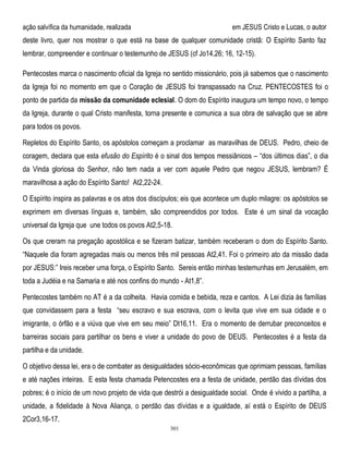 em JESUS Cristo e Lucas, o autor

ação salvífica da humanidade, realizada

deste livro, quer nos mostrar o que está na base de qualquer comunidade cristã: O Espírito Santo faz
lembrar, compreender e continuar o testemunho de JESUS (cf Jo14,26; 16, 12-15).
Pentecostes marca o nascimento oficial da Igreja no sentido missionário, pois já sabemos que o nascimento
da Igreja foi no momento em que o Coração de JESUS foi transpassado na Cruz. PENTECOSTES foi o
ponto de partida da missão da comunidade eclesial. O dom do Espírito inaugura um tempo novo, o tempo
da Igreja, durante o qual Cristo manifesta, torna presente e comunica a sua obra de salvação que se abre
para todos os povos.
Repletos do Espírito Santo, os apóstolos começam a proclamar as maravilhas de DEUS. Pedro, cheio de
coragem, declara que esta efusão do Espírito é o sinal dos tempos messiânicos – ―dos últimos dias‖, o dia
da Vinda gloriosa do Senhor, não tem nada a ver com aquele Pedro que negou JESUS, lembram? É
maravilhosa a ação do Espírito Santo! At2,22-24.
O Espírito inspira as palavras e os atos dos discípulos; eis que acontece um duplo milagre: os apóstolos se
exprimem em diversas línguas e, também, são compreendidos por todos. Este é um sinal da vocação
universal da Igreja que une todos os povos At2,5-18.
Os que creram na pregação apostólica e se fizeram batizar, também receberam o dom do Espírito Santo.
―Naquele dia foram agregadas mais ou menos três mil pessoas At2,41. Foi o primeiro ato da missão dada
por JESUS:‖ Ireis receber uma força, o Espírito Santo. Sereis então minhas testemunhas em Jerusalém, em
toda a Judéia e na Samaria e até nos confins do mundo - At1,8‖.
Pentecostes também no AT é a da colheita. Havia comida e bebida, reza e cantos. A Lei dizia às famílias
que convidassem para a festa ―seu escravo e sua escrava, com o levita que vive em sua cidade e o
imigrante, o órfão e a viúva que vive em seu meio‖ Dt16,11. Era o momento de derrubar preconceitos e
barreiras sociais para partilhar os bens e viver a unidade do povo de DEUS. Pentecostes é a festa da
partilha e da unidade.
O objetivo dessa lei, era o de combater as desigualdades sócio-econômicas que oprimiam pessoas, famílias
e até nações inteiras. E esta festa chamada Petencostes era a festa de unidade, perdão das dívidas dos
pobres; é o início de um novo projeto de vida que destrói a desigualdade social. Onde é vivido a partilha, a
unidade, a fidelidade à Nova Aliança, o perdão das dívidas e a igualdade, aí está o Espírito de DEUS
2Cor3,16-17.
301

 