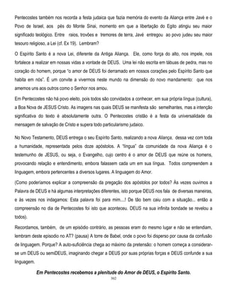 Pentecostes também nos recorda a festa judaica que fazia memória do evento da Aliança entre Javé e o
Povo de Israel, aos pés do Monte Sinai, momento em que a libertação do Egito atingiu seu maior
significado teológico. Entre raios, trovões e tremores de terra, Javé entregou ao povo judeu seu maior
tesouro religioso, a Lei (cf. Ex 19). Lembram?
O Espírito Santo é a nova Lei, diferente da Antiga Aliança. Ele, como força do alto, nos impele, nos
fortalece a realizar em nossas vidas a vontade de DEUS. Uma lei não escrita em tábuas de pedra, mas no
coração do homem, porque ―o amor de DEUS foi derramado em nossos corações pelo Espírito Santo que
habita em nós‖. É um convite a vivermos neste mundo na dimensão do novo mandamento: que nos
amemos uns aos outros como o Senhor nos amou.
Em Pentecostes não há povo eleito, pois todos são convidados a conhecer, em sua própria língua (cultura),
a Boa Nova de JESUS Cristo. As imagens nas quais DEUS se manifesta são semelhantes, mas a intenção
significativa do texto é absolutamente outra. O Pentecostes cristão é a festa da universalidade da
mensagem de salvação de Cristo e supera todo particularismo judaico.
No Novo Testamento, DEUS entrega o seu Espírito Santo, realizando a nova Aliança, dessa vez com toda
a humanidade, representada pelos doze apóstolos. A ―língua‖ da comunidade da nova Aliança é o
testemunho de JESUS, ou seja, o Evangelho, cujo centro é o amor de DEUS que reúne os homens,
provocando relação e entendimento, embora falassem cada um em sua língua. Todos compreendem a
linguagem, embora pertencentes a diversos lugares. A linguagem do Amor.
(Como poderíamos explicar a compreensão da pregação dos apóstolos por todos? Às vezes ouvimos a
Palavra de DEUS e há algumas interpretações diferentes, isto porque DEUS nos fala de diversas maneiras,
e às vezes nos indagamos: Esta palavra foi para mim....! De tão bem caiu com a situação... então a
compreensão no dia de Pentecostes foi isto que aconteceu. DEUS na sua infinita bondade se revelou a
todos).
Recordamos, também, de um episódio contrário, as pessoas eram do mesmo lugar e não se entendiam,
lembram deste episodio no AT? (pausa) A torre de Babel, onde o povo foi disperso por causa da confusão
de linguagem. Porque? A auto-suficiência chega ao máximo da pretensão: o homem começa a considerarse um DEUS ou semiDEUS, imaginando chegar a DEUS por suas próprias forças e DEUS confunde a sua
linguagem.

Em Pentecostes recebemos a plenitude do Amor de DEUS, o Espírito Santo.
302

 