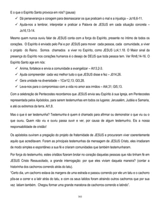 E o que o Espírito Santo provoca em nós? (pausa)
 Dá perseverança e coragem para desmascarar os que praticam o mal e a injustiça – Jo16,6-11.
 Ajuda-nos a lembrar, interpretar e praticar a Palavra de JESUS em cada situação concreta –
Jo16,13-14.
Mesmo quem nunca ouviu falar de JESUS conta com a força do Espírito, presente no íntimo de todos os
corações. O Espírito é enviado pelo Pai e por JESUS para mover cada pessoa, cada comunidade, a viver
o projeto do Reino. Somos chamados a viver no Espírito, como JESUS Lc4,1.18. O Maior sinal da
presença do Espírito nos corações humanos é o desejo de DEUS que toda pessoa tem. Ver Rm8,14-16. O
Espírito Santo age em nós:
 Anima, fortalece e envia a comunidade a evangelizar – At13,2-3.
 Ajuda compreender cada vez melhor tudo o que JESUS disse e fez – J014,26.
 Gera unidade na diversidade – 1Cor12,13; Gl3,28.
 Leva-nos para o compromisso com a vida no amor aos irmãos – At4,31; Gl5,13.
Com a celebração de Pentecostes recordamos que JESUS envia seu Espírito à sua Igreja, em Pentecostes
representada pelos Apóstolos, para serem testemunhas em todos os lugares: Jerusalém, Judéia e Samaria,
e até os extremos da terra. At1,8.
Mas o que é ser testemunha? Testemunha é quem é chamado para afirmar ou demonstrar o que viu ou o
que ouviu. Quem não viu e ouviu passa ouvir e ver, por causa de algum testemunho. Eis a nossa
responsabilidade de cristão!
Os apóstolos ouviram a pregação do projeto de fraternidade de JESUS e procuraram viver coerentemente
aquilo que acreditavam. Foram as principais testemunhas da mensagem de JESUS Cristo, eles irradiaram
de modo simples e espontâneo a sua fé e criaram comunidades que também testemunharam.
Por força do testemunho, estes cristãos fizeram brotar no coração daquelas pessoas que não tinham fé em
JESUS Cristo Ressuscitado, a grande interrogação: por que eles viviam daquela maneira? (contar a
historinha dos cachorros correndo atrás do tatu).
―Certo dia, um cachorro estava às margens de uma estrada e passou correndo por ele um tatu e o cachorro
pôs-se a correr e a latir atrás do tatu, e com os seus latidos foram atraindo outros cachorros que por sua
vez latiam também. Chegou formar uma grande maratona de cachorros correndo e latindo‖.

303

 