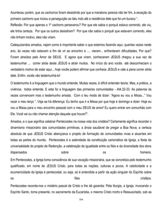 Aconteceu porém, que os cachorros foram desistindo por que a maratona parecia não ter fim, à exceção do
primeiro cachorro que iniciou a perseguição ao tatu indo até a residência dele que foi um buraco ―.
Reflexão: Por que apenas o 1º cachorro perseverou? Por que ele sabia o porquê estava correndo, ele viu,
ele tinha certeza. Por que os outros desistiram? Por que não sabia o porquê que estavam correndo, eles
não tinham motivo, eles não viram.
Catequizandos amados, vejam como é importante saber o que estamos fazendo aqui, quantas vezes neste
ano, às vezes não estavam a fim de vir ao encontro e .... vieram... enfrentaram dificuldades. Por que?
Foram atraídos pelo Amor de DEUS. E agora que viram, conheceram JESUS chegou a sua vez de
testemunhar ... correr atrás deste JESUS e atrair muitos. No início do ano vocês até desconheciam o
verdadeiro motivo de estar aqui... hoje vocês podem afirmar que conhece JESUS e vale a pena correr atrás
dele. Enfim, vocês vão testemunhá-lo!
O testemunho é a linguagem que o mundo entende. Muitas vezes, é difícil entender teoria. Mas, a prática, a
vivência, todos entende. E esta foi a linguagem das primeiras comunidades - At4,32-33. As palavras às
vezes convencem mas o testemunho arrasta. Com o teu modo de dizer: ―Agora eu vou a Missa...‖ Vou
rezar o meu terço ―. Veja se há diferença: Eu tenho que ir a Missa por que hoje é domingo e dizer: Hoje eu
vou a Missa para o meu encontro pessoal com o meu DEUS de amor! Eu quero entrar em comunhão com
Ele. Você vai ou não chamar atenção daquele que houve?‖.
Amados, e o que significa celebrar Pentecostes na nossa vida dos cristãos? Certamente significa recordar o
dinamismo missionário das comunidades primitivas, a ânsia saudável de pregar a Boa Nova, a certeza
absoluta de que JESUS Cristo abençoava o projeto de formação de comunidades vivas e atuantes em
todas as partes do mundo. Pentecostes é a solenidade da constituição carismática da Igreja, a festa da
universalidade do projeto de Redenção, a celebração da igualdade entre os fiéis e da diversidade dos dons
dispensados

sobre

os

homens.

Em Pentecostes, a Igreja toma consciência de sua vocação missionária, que se concretiza pelo testemunho
qualificado, em nome de JESUS Cristo, para todas as nações, culturas e povos. A catolicidade e a
ecumenicidade da Igreja é pentecostal, ou seja, só é entendida a partir da ação singular do Espírito sobre
os

fiéis

cristãos.

Pentecostes recorda-nos o mistério pascal de Cristo e lhe dá garantia: Pela liturgia, a Igreja, invocando o
Espírito Santo, torna presente, no sacramento da Eucaristia, o mesmo Cristo morto e Ressuscitado, sob as
304

 