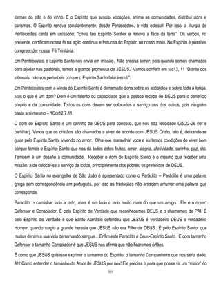 formas do pão e do vinho. É o Espírito que suscita vocações, anima as comunidades, distribui dons e
carismas. O Espírito renova constantemente, desde Pentecostes, a vida eclesial. Por isso, a liturgia de
Pentecostes canta em uníssono: ―Envia teu Espírito Senhor e renova a face da terra‖. Os verbos, no
presente, certificam nossa fé na ação contínua e frutuosa do Espírito no nosso meio. No Espírito é possível
compreender nossa Fé Trinitária.
Em Pentecostes, o Espírito Santo nos envia em missão. Não precisa temer, pois quando somos chamados
para ajudar nas pastorais, temos a grande promessa de JESUS. Vamos conferir em Mc13, 11 ―Diante dos
tribunais, não vos perturbeis porque o Espírito Santo falará em ti‖.
Em Pentecostes com a Vinda do Espírito Santo é derramado dons sobre os apóstolos e sobre toda a Igreja.
Mas o que é um dom? Dom é um talento ou capacidade que a pessoa recebe de DEUS para o benefício
próprio e da comunidade. Todos os dons devem ser colocados a serviço uns dos outros, pois ninguém
basta a si mesmo – 1Cor12,7.11.
O dom do Espírito Santo é um carinho de DEUS para conosco, que nos traz felicidade Gl5,22-26 (ler e
partilhar). Vimos que os cristãos são chamados a viver de acordo com JESUS Cristo, isto é, deixando-se
guiar pelo Espírito Santo, vivendo no amor. Olha que maravilha! você e eu temos condições de viver bem
porque temos o Espírito Santo que nos dá todos estes frutos; amor, alegria, afetividade, carinho, paz, etc.
Também é um desafio à comunidade. Receber o dom do Espírito Santo é o mesmo que receber uma
missão: a de colocar-se a serviço de todos, principalmente dos pobres, os preferidos de DEUS.
O Espírito Santo no evangelho de São João é apresentado como o Paráclito – Paráclito é uma palavra
grega sem correspondência em português, por isso as traduções não arriscam arrumar uma palavra que
corresponda.
Paraclito - caminhar lado a lado, mais é um lado a lado muito mais do que um amigo. Ele é o nosso
Defensor e Consolador. É pelo Espírito de Verdade que reconhecemos DEUS e o chamamos de PAI. É
pelo Espírito de Verdade é que Santo Atanásio defendeu que JESUS é verdadeiro DEUS e verdadeiro
Homem quando surgiu a grande heresia que JESUS não era Filho de DEUS.. É pelo Espírito Santo, que
muitos deram a sua vida derramando sangue... Enfim este Paraclito é Deus-Espírito Santo. E com tamanho
Defensor e tamanho Consolador é que JESUS nos afirma que não ficaremos órfãos.
É como que JESUS quisesse exprimir o tamanho do Espírito, o tamanho Companheiro que nos seria dado.
Ah! Como entender o tamanho do Amor de JESUS por nós! Ele precisa ir para que possa vir um ―maior‖ do
305

 