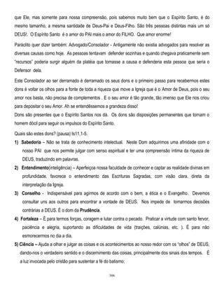 que Ele, mas somente para nossa compreensão, pois sabemos muito bem que o Espírito Santo, é do
mesmo tamanho, a mesma santidade de Deus-Pai e Deus-Filho. São três pessoas distintas mais um só
DEUS!. O Espírito Santo é o amor do PAI mais o amor do FILHO. Que amor enorme!
Paráclito quer dizer também: Advogado/Consolador - Antigamente não existia advogados para resolver as
diversas causas como hoje. As pessoas tentavam defender sozinhas e quando chegava praticamente sem
―recursos‖ poderia surgir alguém da platéia que tomasse a causa e defenderia esta pessoa que seria o
Defensor dela.
Este Consolador ao ser derramado é derramado os seus dons e o primeiro passo para recebermos estes
dons é voltar os olhos para a fonte de toda a riqueza que move a Igreja que é o Amor de Deus, pois o seu
amor nos basta, não precisa de complementos . E o seu amor é tão grande, tão imenso que Ele nos criou
para depositar o seu Amor. Ah se entendêssemos a grandeza disso!
Dons são presentes que o Espírito Santos nos dá. Os dons são disposições permanentes que tornam o
homem dócil para seguir os impulsos do Espírito Santo.
Quais são estes dons? (pausa) Is11,1-5.
1) Sabedoria – Não se trata de conhecimento intelectual. Neste Dom adquirimos uma afinidade com o
nosso PAI que nos permite julgar com senso espiritual e ter uma compreensão íntima da riqueza de
DEUS, traduzindo em palavras.
2) Entendimento(inteligência) – Aperfeiçoa nossa faculdade de conhecer e captar as realidade divinas em
profundidade, favorece o entendimento das Escrituras Sagradas, com visão clara, direta da
interpretação da Igreja.
3) Conselho - Indispensável para agirmos de acordo com o bem, a ética e o Evangelho. Devemos
consultar uns aos outros para encontrar a vontade de DEUS. Nos impede de tomarmos decisões
contrárias a DEUS. É o dom da Prudência.
4) Fortaleza – È para termos forças, coragem e lutar contra o pecado. Praticar a virtude com santo fervor,
paciência e alegria, suportando as dificuldades de vida (traições, calúnias, etc. ). É para não
esmorecermos no dia a dia.
5) Ciência – Ajuda a olhar e julgar as coisas e os acontecimentos ao nosso redor com os ―olhos‖ de DEUS,
dando-nos o verdadeiro sentido e o discernimento das coisas, principalmente dos sinais dos tempos. É
a luz invocada pelo cristão para sustentar a fé do batismo;
306

 