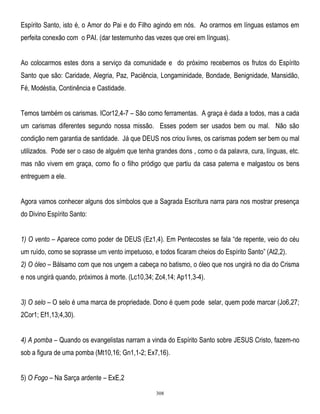 Espírito Santo, isto é, o Amor do Pai e do Filho agindo em nós. Ao orarmos em línguas estamos em
perfeita conexão com o PAI. (dar testemunho das vezes que orei em línguas).
Ao colocarmos estes dons a serviço da comunidade e do próximo recebemos os frutos do Espírito
Santo que são: Caridade, Alegria, Paz, Paciência, Longaminidade, Bondade, Benignidade, Mansidão,
Fé, Modéstia, Continência e Castidade.
Temos também os carismas. ICor12,4-7 – São como ferramentas. A graça é dada a todos, mas a cada
um carismas diferentes segundo nossa missão. Esses podem ser usados bem ou mal. Não são
condição nem garantia de santidade. Já que DEUS nos criou livres, os carismas podem ser bem ou mal
utilizados. Pode ser o caso de alguém que tenha grandes dons , como o da palavra, cura, línguas, etc.
mas não vivem em graça, como fio o filho pródigo que partiu da casa paterna e malgastou os bens
entreguem a ele.
Agora vamos conhecer alguns dos símbolos que a Sagrada Escritura narra para nos mostrar presença
do Divino Espírito Santo:
1) O vento – Aparece como poder de DEUS (Ez1,4). Em Pentecostes se fala ―de repente, veio do céu
um ruído, como se soprasse um vento impetuoso, e todos ficaram cheios do Espírito Santo‖ (At2,2).
2) O óleo – Bálsamo com que nos ungem a cabeça no batismo, o óleo que nos ungirá no dia do Crisma
e nos ungirá quando, próximos à morte. (Lc10,34; Zc4,14; Ap11,3-4).
3) O selo – O selo é uma marca de propriedade. Dono é quem pode selar, quem pode marcar (Jo6,27;
2Cor1; Ef1,13;4,30).
4) A pomba – Quando os evangelistas narram a vinda do Espírito Santo sobre JESUS Cristo, fazem-no
sob a figura de uma pomba (Mt10,16; Gn1,1-2; Ex7,16).
5) O Fogo – Na Sarça ardente – ExE,2
308

 