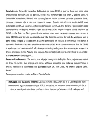 Interiorização: Como não maravilhar da Bondade de nosso DEUS, o que vou fazer com todos estes
ensinamentos de hoje? Abra teu coração, deixa o PAI derramar todo este amor, O Espírito Santo. Ó
Consolador maravilhoso, derrama tuas consolações em nossos corações para que possamos sofrer,
para que possamos lutar e para que possamos vencer. Quanto mais abrirmos a este AMOR, mais
sintonizado com DEUS ficaremos, estaremos conectados com DEUS. Pai, derrama Paizinho sobre cada
catequizando o seu Espírito. Amados, sejam dócil a este AMOR! Jogam-se nestes braços amorosos de
DEUS, confia. Fale com Ele o que você esta sentindo. Abra seu coração sem reserva, sem censura e
deixa DEUS te curar de tudo que atrapalha sua vida. Depende somente de você. Só você pode abrir a
porta do seu coração. E se você abrir, o Espírito Santo agirá em sua vida e com certeza você sentirá a
verdadeira felicidade. Faça esta experiência com este AMOR. Ah se conhecêssemos o dom de DEUS
e aquele que quer morar em nós! Não deixe passar esta grande graça: Abra seu coração, se joga nos
braços amorosos do PAI. Assuma-o na sua vida. Não temas ELE só quer te amar. Deixa-te ser amado!
Cantar baixinho: Eu navegarei.....
Encerrando o Encontro: ―Pai amado, que a Igreja, impregnada do Espírito Santo, seja sempre o sinal
de Cristo no mundo. Que a Igreja uma, santa, católica e apostólica, seja cada vez mais conhecida e
amada, realizando a sua missão para que todos sejam um. Por Cristo, no amor do Espírito Santo.
Amém‖.
Rezar pausadamente a oração ao Divino Espírito Santo.
Motivação para o próximo encontro: JESUS derrama o seu Amor, isto é, o Espírito Santo. è ele
quem moverá algo muito essencial que JESUS nos deixou por nos amar tanto, ou melhor, ELE é a
alma, e você é parte viva disso, qual será o tema do nosso próximo encontro? Não percam!

309

 