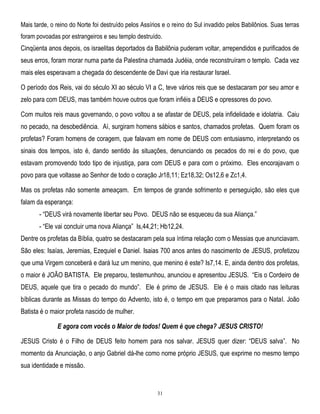 Mais tarde, o reino do Norte foi destruído pelos Assírios e o reino do Sul invadido pelos Babilônios. Suas terras
foram povoadas por estrangeiros e seu templo destruído.

Cinqüenta anos depois, os israelitas deportados da Babilônia puderam voltar, arrependidos e purificados de
seus erros, foram morar numa parte da Palestina chamada Judéia, onde reconstruíram o templo. Cada vez
mais eles esperavam a chegada do descendente de Davi que iria restaurar Israel.
O período dos Reis, vai do século XI ao século VI a C, teve vários reis que se destacaram por seu amor e
zelo para com DEUS, mas também houve outros que foram infiéis a DEUS e opressores do povo.
Com muitos reis maus governando, o povo voltou a se afastar de DEUS, pela infidelidade e idolatria. Caiu
no pecado, na desobediência. Aí, surgiram homens sábios e santos, chamados profetas. Quem foram os
profetas? Foram homens de coragem, que falavam em nome de DEUS com entusiasmo, interpretando os
sinais dos tempos, isto é, dando sentido às situações, denunciando os pecados do rei e do povo, que
estavam promovendo todo tipo de injustiça, para com DEUS e para com o próximo. Eles encorajavam o
povo para que voltasse ao Senhor de todo o coração Jr18,11; Ez18,32; Os12,6 e Zc1,4.
Mas os profetas não somente ameaçam. Em tempos de grande sofrimento e perseguição, são eles que
falam da esperança:
- ―DEUS virá novamente libertar seu Povo. DEUS não se esqueceu da sua Aliança.‖
- ―Ele vai concluir uma nova Aliança‖ Is,44,21; Hb12,24.
Dentre os profetas da Bíblia, quatro se destacaram pela sua íntima relação com o Messias que anunciavam.
São eles: Isaías, Jeremias, Ezequiel e Daniel. Isaias 700 anos antes do nascimento de JESUS, profetizou
que uma Virgem conceberá e dará luz um menino, que menino é este? Is7,14. E, ainda dentro dos profetas,
o maior é JOÃO BATISTA. Ele preparou, testemunhou, anunciou e apresentou JESUS. ―Eis o Cordeiro de
DEUS, aquele que tira o pecado do mundo‖. Ele é primo de JESUS. Ele é o mais citado nas leituras
bíblicas durante as Missas do tempo do Advento, isto é, o tempo em que preparamos para o Natal. João
Batista é o maior profeta nascido de mulher.
E agora com vocês o Maior de todos! Quem é que chega? JESUS CRISTO!
JESUS Cristo é o Filho de DEUS feito homem para nos salvar. JESUS quer dizer: ―DEUS salva‖. No
momento da Anunciação, o anjo Gabriel dá-lhe como nome próprio JESUS, que exprime no mesmo tempo
sua identidade e missão.

31

 