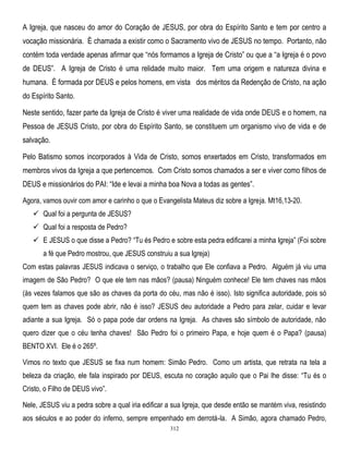 A Igreja, que nasceu do amor do Coração de JESUS, por obra do Espírito Santo e tem por centro a
vocação missionária. È chamada a existir como o Sacramento vivo de JESUS no tempo. Portanto, não
contém toda verdade apenas afirmar que ―nós formamos a Igreja de Cristo‖ ou que a ―a Igreja é o povo
de DEUS‖. A Igreja de Cristo é uma relidade muito maior. Tem uma origem e natureza divina e
humana. É formada por DEUS e pelos homens, em vista dos méritos da Redenção de Cristo, na ação
do Espírito Santo.
Neste sentido, fazer parte da Igreja de Cristo é viver uma realidade de vida onde DEUS e o homem, na
Pessoa de JESUS Cristo, por obra do Espírito Santo, se constituem um organismo vivo de vida e de
salvação.
Pelo Batismo somos incorporados à Vida de Cristo, somos enxertados em Cristo, transformados em
membros vivos da Igreja a que pertencemos. Com Cristo somos chamados a ser e viver como filhos de
DEUS e missionários do PAI: ―Ide e levai a minha boa Nova a todas as gentes‖.
Agora, vamos ouvir com amor e carinho o que o Evangelista Mateus diz sobre a Igreja. Mt16,13-20.
 Qual foi a pergunta de JESUS?
 Qual foi a resposta de Pedro?
 E JESUS o que disse a Pedro? ―Tu és Pedro e sobre esta pedra edificarei a minha Igreja‖ (Foi sobre
a fé que Pedro mostrou, que JESUS construiu a sua Igreja)
Com estas palavras JESUS indicava o serviço, o trabalho que Ele confiava a Pedro. Alguém já viu uma
imagem de São Pedro? O que ele tem nas mãos? (pausa) Ninguém conhece! Ele tem chaves nas mãos
(às vezes falamos que são as chaves da porta do céu, mas não é isso). Isto significa autoridade, pois só
quem tem as chaves pode abrir, não é isso? JESUS deu autoridade a Pedro para zelar, cuidar e levar
adiante a sua Igreja. Só o papa pode dar ordens na Igreja. As chaves são símbolo de autoridade, não
quero dizer que o céu tenha chaves! São Pedro foi o primeiro Papa, e hoje quem é o Papa? (pausa)
BENTO XVI. Ele é o 265º.
Vimos no texto que JESUS se fixa num homem: Simão Pedro. Como um artista, que retrata na tela a
beleza da criação, ele fala inspirado por DEUS, escuta no coração aquilo que o Pai lhe disse: ―Tu és o
Cristo, o Filho de DEUS vivo‖.
Nele, JESUS viu a pedra sobre a qual iria edificar a sua Igreja, que desde então se mantém viva, resistindo
aos séculos e ao poder do inferno, sempre empenhado em derrotá-la. A Simão, agora chamado Pedro,
312

 