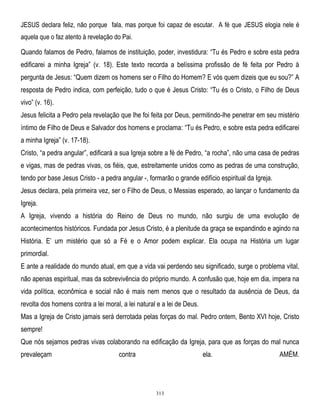 JESUS declara feliz, não porque fala, mas porque foi capaz de escutar. A fé que JESUS elogia nele é
aquela que o faz atento à revelação do Pai.

Quando falamos de Pedro, falamos de instituição, poder, investidura: ―Tu és Pedro e sobre esta pedra
edificarei a minha Igreja‖ (v. 18). Este texto recorda a belíssima profissão de fé feita por Pedro à
pergunta de Jesus: ―Quem dizem os homens ser o Filho do Homem? E vós quem dizeis que eu sou?‖ A
resposta de Pedro indica, com perfeição, tudo o que é Jesus Cristo: ―Tu és o Cristo, o Filho de Deus
vivo‖ (v. 16).
Jesus felicita a Pedro pela revelação que lhe foi feita por Deus, permitindo-lhe penetrar em seu mistério
íntimo de Filho de Deus e Salvador dos homens e proclama: ―Tu és Pedro, e sobre esta pedra edificarei
a minha Igreja‖ (v. 17-18).
Cristo, ―a pedra angular‖, edificará a sua Igreja sobre a fé de Pedro, ―a rocha‖, não uma casa de pedras
e vigas, mas de pedras vivas, os fiéis, que, estreitamente unidos como as pedras de uma construção,
tendo por base Jesus Cristo - a pedra angular -, formarão o grande edifício espiritual da Igreja.
Jesus declara, pela primeira vez, ser o Filho de Deus, o Messias esperado, ao lançar o fundamento da
Igreja.
A Igreja, vivendo a história do Reino de Deus no mundo, não surgiu de uma evolução de
acontecimentos históricos. Fundada por Jesus Cristo, é a plenitude da graça se expandindo e agindo na
História. E‘ um mistério que só a Fé e o Amor podem explicar. Ela ocupa na História um lugar
primordial.
E ante a realidade do mundo atual, em que a vida vai perdendo seu significado, surge o problema vital,
não apenas espiritual, mas da sobrevivência do próprio mundo. A confusão que, hoje em dia, impera na
vida política, econômica e social não é mais nem menos que o resultado da ausência de Deus, da
revolta dos homens contra a lei moral, a lei natural e a lei de Deus.
Mas a Igreja de Cristo jamais será derrotada pelas forças do mal. Pedro ontem, Bento XVI hoje, Cristo
sempre!
Que nós sejamos pedras vivas colaborando na edificação da Igreja, para que as forças do mal nunca
prevaleçam

contra

ela.

313

AMÉM.

 