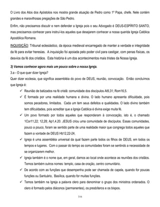 O Livro dos Atos dos Apóstolos nos mostra grande atuação de Pedro como 1º Papa, chefe. Nele contém
grandes e maravilhosas pregações de São Pedro.
Enfim, não precisamos discutir e nem defender a Igreja pois o seu Advogado é DEUS-ESPÍRITO SANTO,
mas precisamos conhecer para instruí-los aqueles que desejarem conhecer a nossa querida Igreja Católica
Apostólica Romana.

INQUISIÇÃO: Tribunal eclesiástico, da época medieval encarregado de manter a verdade e integridade
da fé para evitar heresias. A inquisição foi apoiada pelo poder civil para castigar, com penas físicas, os
desvios da fé dos cristãos. Esta história é um dos acontecimentos mais tristes da Nossa Igreja.
3) Vamos conhecer agora mais um pouco sobre a nossa Igreja.
3.a - O que quer dizer Igreja?
Quer dizer ecclesia, que significa assembléia do povo de DEUS, reunião, convocação. Então concluímos
que Igreja é:
 Reunião de batizados na fé cristã: comunidade dos discípulos At9,31; Rom16,5.
 É formada por uma realidade humana e divina. O lado humano apresenta dificuldade, pois
somos pecadores, limitados. Cada um tem seus defeitos e qualidades. O lado divino também
tem dificuldades, pois acreditar que a Igreja Católica é divina exige muita fé.
 Um povo formado por todos aqueles que responderam à convocação, isto é, o chamado
1Cor11,22; 12,28; Ap1,4.20. JESUS criou uma comunidade de discípulos. Essas comunidades,
pouco a pouco, foram se sentido parte de uma realidade maior que congrega todos aqueles que
fazem a vontade de DEUS Hb12,22-24.
 Igreja é uma assembléia universal da qual fazem parte todos os filhos de DEUS, em todos os
tempos e lugares. Com o passar do tempo as comunidades foram se sentindo a necessidade de
se organizarem melhor.
 Igreja também é o nome que, em geral, damos ao local onde acontece as reuniões dos cristãos.
Temos também outros nomes: templo, casa de oração, centro comunitário.
 De acordo com as funções que desempenha pode ser chamada de capela, quando for poucas
funções ou Santuário, Basílica, quando for muitas funções.
 Temos também na Igreja a palavra clero para denominar o grupo dos ministros ordenados. O
clero é formado pelos diáconos (permanentes), os presbíteros e os bispos.
316

 