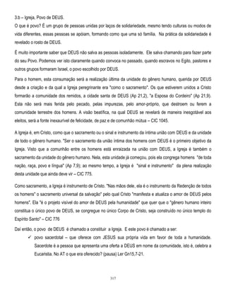 3.b – Igreja, Povo de DEUS.
O que é povo? É um grupo de pessoas unidas por laços de solidariedade, mesmo tendo culturas ou modos de
vida diferentes, essas pessoas se apóiam, formando como que uma só família. Na prática da solidariedade é
revelado o rosto de DEUS.
É muito importante saber que DEUS não salva as pessoas isoladamente. Ele salva chamando para fazer parte
do seu Povo. Podemos ver isto claramente quando convoca no passado, quando escravos no Egito, pastores e
outros grupos formaram Israel, o povo escolhido por DEUS.
Para o homem, esta consumação será a realização última da unidade do gênero humano, querida por DEUS
desde a criação e da qual a Igreja peregrinante era "como o sacramento". Os que estiverem unidos a Cristo
formarão a comunidade dos remidos, a cidade santa de DEUS (Ap 21,2), "a Esposa do Cordeiro" (Ap 21,9).
Esta não será mais ferida pelo pecado, pelas impurezas, pelo amor-próprio, que destroem ou ferem a
comunidade terrestre dos homens. A visão beatífica, na qual DEUS se revelará de maneira inesgotável aos
eleitos, será a fonte inexaurível de felicidade, de paz e de comunhão mútua – CIC 1045.
A Igreja é, em Cristo, como que o sacramento ou o sinal e instrumento da íntima união com DEUS e da unidade
de todo o gênero humano. "Ser o sacramento da união íntima dos homens com DEUS é o primeiro objetivo da
Igreja. Visto que a comunhão entre os homens está enraizada na união com DEUS, a Igreja é também o
sacramento da unidade do gênero humano. Nela, esta unidade já começou, pois ela congrega homens "de toda
nação, raça, povo e língua" (Ap 7,9); ao mesmo tempo, a Igreja é "sinal e instrumento" da plena realização
desta unidade que ainda deve vir – CIC 775.
Como sacramento, a Igreja é instrumento de Cristo. "Nas mãos dele, ela é o instrumento da Redenção de todos
os homens" o sacramento universal da salvação" pelo qual Cristo "manifesta e atualiza o amor de DEUS pelos
homens". Ela "é o projeto visível do amor de DEUS pela humanidade" que quer que o "gênero humano inteiro
constitua o único povo de DEUS, se congregue no único Corpo de Cristo, seja construído no único templo do
Espírito Santo" – CIC 776
Daí então, o povo de DEUS é chamado a constituir a Igreja. E este povo é chamado a ser:
 povo sacerdotal – que oferece com JESUS sua própria vida em favor de toda a humanidade.
Sacerdote é a pessoa que apresenta uma oferta a DEUS em nome da comunidade, isto é, celebra a
Eucaristia. No AT o que era oferecido? (pausa) Ler Gn15,7-21.

317

 
