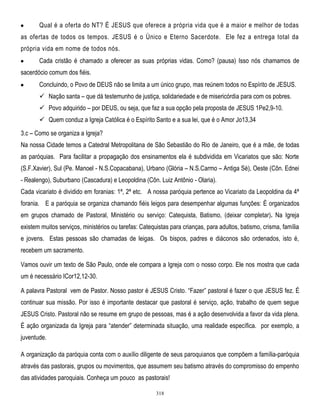 Qual é a oferta do NT? É JESUS que oferece a própria vida que é a maior e melhor de todas
as ofertas de todos os tempos. JESUS é o Único e Eterno Sacerdote. Ele fez a entrega total da
própria vida em nome de todos nós.
Cada cristão é chamado a oferecer as suas próprias vidas. Como? (pausa) Isso nós chamamos de
sacerdócio comum dos fiéis.
Concluindo, o Povo de DEUS não se limita a um único grupo, mas reúnem todos no Espírito de JESUS.
 Nação santa – que dá testemunho de justiça, solidariedade e de misericórdia para com os pobres.
 Povo adquirido – por DEUS, ou seja, que faz a sua opção pela proposta de JESUS 1Pe2,9-10.
 Quem conduz a Igreja Católica é o Espírito Santo e a sua lei, que é o Amor Jo13,34
3.c – Como se organiza a Igreja?
Na nossa Cidade temos a Catedral Metropolitana de São Sebastião do Rio de Janeiro, que é a mãe, de todas
as paróquias. Para facilitar a propagação dos ensinamentos ela é subdividida em Vicariatos que são: Norte
(S.F.Xavier), Sul (Pe. Manoel - N.S.Copacabana), Urbano (Glória – N.S.Carmo – Antiga Sé), Oeste (Côn. Ednei
- Realengo), Suburbano (Cascadura) e Leopoldina (Côn. Luiz Antônio - Olaria).
Cada vicariato é dividido em foranias: 1ª, 2ª etc. A nossa paróquia pertence ao Vicariato da Leopoldina da 4ª
forania. E a paróquia se organiza chamando fiéis leigos para desempenhar algumas funções: É organizados
em grupos chamado de Pastoral, Ministério ou serviço: Catequista, Batismo, (deixar completar). Na Igreja
existem muitos serviços, ministérios ou tarefas: Catequistas para crianças, para adultos, batismo, crisma, família
e jovens. Estas pessoas são chamadas de leigas. Os bispos, padres e diáconos são ordenados, isto é,
recebem um sacramento.
Vamos ouvir um texto de São Paulo, onde ele compara a Igreja com o nosso corpo. Ele nos mostra que cada
um é necessário ICor12,12-30.
A palavra Pastoral vem de Pastor. Nosso pastor é JESUS Cristo. ―Fazer‖ pastoral é fazer o que JESUS fez. É
continuar sua missão. Por isso é importante destacar que pastoral é serviço, ação, trabalho de quem segue
JESUS Cristo. Pastoral não se resume em grupo de pessoas, mas é a ação desenvolvida a favor da vida plena.
É ação organizada da Igreja para ―atender‖ determinada situação, uma realidade específica. por exemplo, a
juventude.
A organização da paróquia conta com o auxílio diligente de seus paroquianos que compõem a família-paróquia
através das pastorais, grupos ou movimentos, que assumem seu batismo através do compromisso do empenho
das atividades paroquiais. Conheça um pouco as pastorais!
318

 