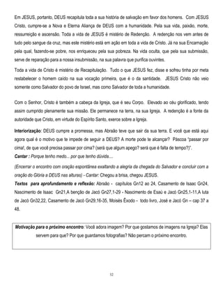 Em JESUS, portanto, DEUS recapitula toda a sua história de salvação em favor dos homens. Com JESUS
Cristo, cumpre-se a Nova e Eterna Aliança de DEUS com a humanidade. Pela sua vida, paixão, morte,
ressurreição e ascensão. Toda a vida de JESUS é mistério de Redenção. A redenção nos vem antes de
tudo pelo sangue da cruz, mas este mistério está em ação em toda a vida de Cristo. Já na sua Encarnação
pela qual, fazendo-se pobre, nos enriqueceu pela sua pobreza. Na vida oculta, que pela sua submissão,
serve de reparação para a nossa insubmissão, na sua palavra que purifica ouvintes.
Toda a vida de Cristo é mistério de Recapitulação. Tudo o que JESUS fez, disse e sofreu tinha por meta
restabelecer o homem caído na sua vocação primeira, que é o da santidade. JESUS Cristo não veio
somente como Salvador do povo de Israel, mas como Salvador de toda a humanidade.
Com o Senhor, Cristo é também a cabeça da Igreja, que é seu Corpo. Elevado ao céu glorificado, tendo
assim cumprido plenamente sua missão. Ele permanece na terra, na sua Igreja. A redenção é a fonte da
autoridade que Cristo, em virtude do Espírito Santo, exerce sobre a Igreja.
Interiorização: DEUS cumpre a promessa, mas Abraão teve que sair da sua terra. E você que está aqui
agora qual é o motivo que te impede de seguir a DEUS? A morte pode te alcançar? Páscoa ―passar por
cima!, de que você precisa passar por cima? (será que algum apego? será que é falta de tempo?)‖.
Cantar : Porque tenho medo... por que tenho dúvida....
(Encerrar o encontro com oração espontânea exaltando a alegria da chegada do Salvador e concluir com a
oração do Glória a DEUS nas alturas) - Cantar: Chegou a brisa, chegou JESUS.
Textos para aprofundamento e reflexão: Abraão - capítulos Gn12 ao 24, Casamento de Isaac Gn24,
Nascimento de Isaac Gn21,A benção de Jacó Gn27,1-29 - Nascimento de Esaú e Jacó Gn25,1-11,A luta
de Jacó Gn32,22, Casamento de Jacó Gn29,16-35, Moisés Êxodo - todo livro, José e Jacó Gn – cap 37 a
48.
Motivação para o próximo encontro: Você adora imagem? Por que gostamos de imagens na Igreja? Elas
servem para que? Por que guardamos fotografias? Não percam o próximo encontro.

32

 