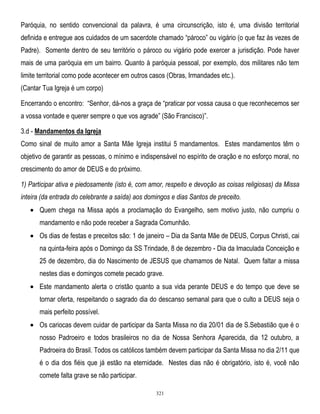 Paróquia, no sentido convencional da palavra, é uma circunscrição, isto é, uma divisão territorial
definida e entregue aos cuidados de um sacerdote chamado ―pároco‖ ou vigário (o que faz às vezes de
Padre). Somente dentro de seu território o pároco ou vigário pode exercer a jurisdição. Pode haver
mais de uma paróquia em um bairro. Quanto à paróquia pessoal, por exemplo, dos militares não tem
limite territorial como pode acontecer em outros casos (Obras, Irmandades etc.).
(Cantar Tua Igreja é um corpo)
Encerrando o encontro: ―Senhor, dá-nos a graça de ―praticar por vossa causa o que reconhecemos ser
a vossa vontade e querer sempre o que vos agrade‖ (São Francisco)‖.
3.d - Mandamentos da Igreja
Como sinal de muito amor a Santa Mãe Igreja institui 5 mandamentos. Estes mandamentos têm o
objetivo de garantir as pessoas, o mínimo e indispensável no espírito de oração e no esforço moral, no
crescimento do amor de DEUS e do próximo.
1) Participar ativa e piedosamente (isto é, com amor, respeito e devoção as coisas religiosas) da Missa
inteira (da entrada do celebrante a saída) aos domingos e dias Santos de preceito.
Quem chega na Missa após a proclamação do Evangelho, sem motivo justo, não cumpriu o
mandamento e não pode receber a Sagrada Comunhão.
Os dias de festas e preceitos são: 1 de janeiro – Dia da Santa Mãe de DEUS, Corpus Christi, cai
na quinta-feira após o Domingo da SS Trindade, 8 de dezembro - Dia da Imaculada Conceição e
25 de dezembro, dia do Nascimento de JESUS que chamamos de Natal. Quem faltar a missa
nestes dias e domingos comete pecado grave.
Este mandamento alerta o cristão quanto a sua vida perante DEUS e do tempo que deve se
tornar oferta, respeitando o sagrado dia do descanso semanal para que o culto a DEUS seja o
mais perfeito possível.
Os cariocas devem cuidar de participar da Santa Missa no dia 20/01 dia de S.Sebastião que é o
nosso Padroeiro e todos brasileiros no dia de Nossa Senhora Aparecida, dia 12 outubro, a
Padroeira do Brasil. Todos os católicos também devem participar da Santa Missa no dia 2/11 que
é o dia dos fiéis que já estão na eternidade. Nestes dias não é obrigatório, isto é, você não
comete falta grave se não participar.
321

 