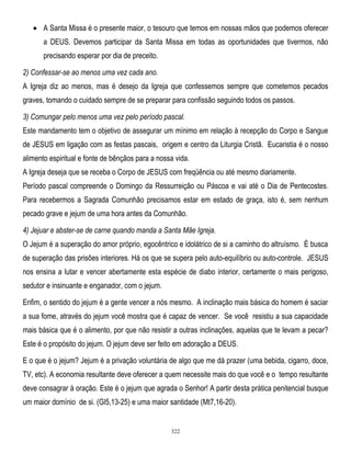 A Santa Missa é o presente maior, o tesouro que temos em nossas mãos que podemos oferecer
a DEUS. Devemos participar da Santa Missa em todas as oportunidades que tivermos, não
precisando esperar por dia de preceito.
2) Confessar-se ao menos uma vez cada ano.
A Igreja diz ao menos, mas é desejo da Igreja que confessemos sempre que cometemos pecados
graves, tomando o cuidado sempre de se preparar para confissão seguindo todos os passos.
3) Comungar pelo menos uma vez pelo período pascal.
Este mandamento tem o objetivo de assegurar um mínimo em relação à recepção do Corpo e Sangue
de JESUS em ligação com as festas pascais, origem e centro da Liturgia Cristã. Eucaristia é o nosso
alimento espiritual e fonte de bênçãos para a nossa vida.
A Igreja deseja que se receba o Corpo de JESUS com freqüência ou até mesmo diariamente.
Período pascal compreende o Domingo da Ressurreição ou Páscoa e vai até o Dia de Pentecostes.
Para recebermos a Sagrada Comunhão precisamos estar em estado de graça, isto é, sem nenhum
pecado grave e jejum de uma hora antes da Comunhão.
4) Jejuar e abster-se de carne quando manda a Santa Mãe Igreja.
O Jejum é a superação do amor próprio, egocêntrico e idolátrico de si a caminho do altruísmo. É busca
de superação das prisões interiores. Há os que se supera pelo auto-equilíbrio ou auto-controle. JESUS
nos ensina a lutar e vencer abertamente esta espécie de diabo interior, certamente o mais perigoso,
sedutor e insinuante e enganador, com o jejum.
Enfim, o sentido do jejum é a gente vencer a nós mesmo. A inclinação mais básica do homem é saciar
a sua fome, através do jejum você mostra que é capaz de vencer. Se você resistiu a sua capacidade
mais básica que é o alimento, por que não resistir a outras inclinações, aquelas que te levam a pecar?
Este é o propósito do jejum. O jejum deve ser feito em adoração a DEUS.
E o que é o jejum? Jejum é a privação voluntária de algo que me dá prazer (uma bebida, cigarro, doce,
TV, etc). A economia resultante deve oferecer a quem necessite mais do que você e o tempo resultante
deve consagrar à oração. Este é o jejum que agrada o Senhor! A partir desta prática penitencial busque
um maior domínio de si. (Gl5,13-25) e uma maior santidade (Mt7,16-20).

322

 