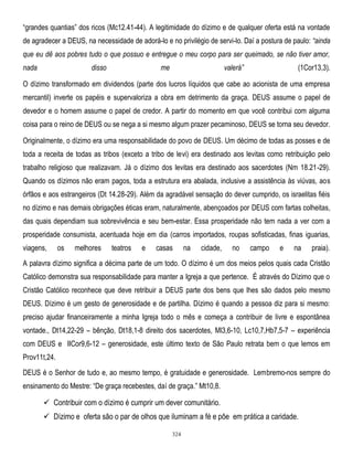 ―grandes quantias‖ dos ricos (Mc12.41-44). A legitimidade do dízimo e de qualquer oferta está na vontade
de agradecer a DEUS, na necessidade de adorá-lo e no privilégio de servi-lo. Daí a postura de paulo: ―ainda
que eu dê aos pobres tudo o que possuo e entregue o meu corpo para ser queimado, se não tiver amor,
nada

disso

me

valerá‖

(1Cor13,3).

O dízimo transformado em dividendos (parte dos lucros líquidos que cabe ao acionista de uma empresa
mercantil) inverte os papéis e supervaloriza a obra em detrimento da graça. DEUS assume o papel de
devedor e o homem assume o papel de credor. A partir do momento em que você contribui com alguma
coisa para o reino de DEUS ou se nega a si mesmo algum prazer pecaminoso, DEUS se torna seu devedor.
Originalmente, o dízimo era uma responsabilidade do povo de DEUS. Um décimo de todas as posses e de
toda a receita de todas as tribos (exceto a tribo de levi) era destinado aos levitas como retribuição pelo
trabalho religioso que realizavam. Já o dízimo dos levitas era destinado aos sacerdotes (Nm 18.21-29).
Quando os dízimos não eram pagos, toda a estrutura era abalada, inclusive a assistência às viúvas, aos
órfãos e aos estrangeiros (Dt 14.28-29). Além da agradável sensação do dever cumprido, os israelitas fiéis
no dízimo e nas demais obrigações éticas eram, naturalmente, abençoados por DEUS com fartas colheitas,
das quais dependiam sua sobrevivência e seu bem-estar. Essa prosperidade não tem nada a ver com a
prosperidade consumista, acentuada hoje em dia (carros importados, roupas sofisticadas, finas iguarias,
viagens,

os

melhores

teatros

e

casas

na

cidade,

no

campo

e

na

praia).

A palavra dízimo significa a décima parte de um todo. O dízimo é um dos meios pelos quais cada Cristão
Católico demonstra sua responsabilidade para manter a Igreja a que pertence. É através do Dízimo que o
Cristão Católico reconhece que deve retribuir a DEUS parte dos bens que lhes são dados pelo mesmo
DEUS. Dízimo é um gesto de generosidade e de partilha. Dízimo é quando a pessoa diz para si mesmo:
preciso ajudar financeiramente a minha Igreja todo o mês e começa a contribuir de livre e espontânea
vontade., Dt14,22-29 – bênção, Dt18,1-8 direito dos sacerdotes, Ml3,6-10, Lc10,7,Hb7,5-7 – experiência
com DEUS e IICor9,6-12 – generosidade, este último texto de São Paulo retrata bem o que lemos em
Prov11t,24.
DEUS é o Senhor de tudo e, ao mesmo tempo, é gratuidade e generosidade. Lembremo-nos sempre do
ensinamento do Mestre: ―De graça recebestes, daí de graça.‖ Mt10,8.

 Contribuir com o dízimo é cumprir um dever comunitário.
 Dízimo e oferta são o par de olhos que iluminam a fé e põe em prática a caridade.
324

 