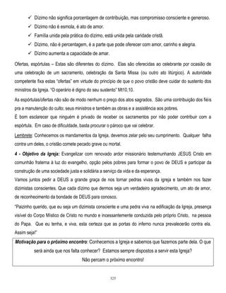  Dízimo não significa porcentagem de contribuição, mas compromisso consciente e generoso.
 Dízimo não é esmola, é ato de amor.
 Família unida pela prática do dízimo, está unida pela caridade cristã.
 Dízimo, não é percentagem, é a parte que pode oferecer com amor, carinho e alegria.
 Dízimo aumenta a capacidade de amar.
Ofertas, espórtulas – Estas são diferentes do dízimo. Elas são oferecidas ao celebrante por ocasião de
uma celebração de um sacramento, celebração da Santa Missa (ou outro ato litúrgico). A autoridade
competente fixa estas ―ofertas‖ em virtude do princípio de que o povo cristão deve cuidar do sustento dos
ministros da Igreja. ―O operário é digno do seu sustento‖ Mt10,10.
As espórtulas/ofertas não são de modo nenhum o preço dos atos sagrados. São uma contribuição dos fiéis
pra a manutenção do culto; seus ministros e também as obras e a assistência aos pobres.
É bom esclarecer que ninguém é privado de receber os sacramentos por não poder contribuir com a
espórtula. Em caso de dificuldade, basta procurar o pároco que vai celebrar.
Lembrete: Conhecemos os mandamentos da Igreja, devemos zelar pelo seu cumprimento. Qualquer falha
contra um deles, o cristão comete pecado grave ou mortal.
4 - Objetivo da Igreja: Evangelizar com renovado ardor missionário testemunhando JESUS Cristo em
comunhão fraterna à luz do evangelho, opção pelos pobres para formar o povo de DEUS e participar da
construção de uma sociedade justa e solidária a serviço da vida e da esperança.
Vamos juntos pedir a DEUS a grande graça de nos tornar pedras vivas da igreja e também nos fazer
dizimistas conscientes. Que cada dízimo que dermos seja um verdadeiro agradecimento, um ato de amor,
de reconhecimento da bondade de DEUS para conosco.
―Paizinho querido, que eu seja um dizimista consciente e uma pedra viva na edificação da Igreja, presença
visível do Corpo Místico de Cristo no mundo e incessantemente conduzida pelo próprio Cristo, na pessoa
do Papa. Que eu tenha, e viva, esta certeza que as portas do inferno nunca prevalecerão contra ela.
Assim seja!‖

Motivação para o próximo encontro: Conhecemos a Igreja e sabemos que fazemos parte dela. O que
será ainda que nos falta conhecer? Estamos sempre dispostos a servir esta Igreja?
Não percam o próximo encontro!

325

 