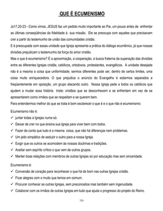 QUE É ECUMENISMO
Jo17,20-23 - Como vimos, JESUS faz um pedido muito importante ao Pai, um pouco antes de enfrentar
as últimas conseqüências da fidelidade à sua missão. Ele se preocupa com aqueles que precisavam
crer a partir do testemunho de união das comunidades cristãs.
E é preocupada com essas unidade que Igreja apresenta a prática do diálogo ecumênico, já que nossas
divisões prejudicam o testemunho da força do amor cristão.
Mas o que é ecumenismo? É a aproximação, a cooperação, a busca fraterna da superação das divisões
entre as diferentes Igrejas cristãs; católicos, ortodoxos, protestantes, evangélicos. A unidade desejada
não é a mesma a coisa que uniformidade; sermos diferentes pode ser, dentro de certos limites, uma
coisa muito enriquecedora. O que prejudica o anúncio do Evangelho é estarmos separados e
freqüentemente em oposição, um grupo atacando outro. Nossa Igreja pede a todos os católicos que
ajudem a mudar essa história triste: cristãos que se desconhecem e se enfrentam em vez de se
apresentarem como irmãos que se respeitam e se querem bem.
Para entendermos melhor do que se trata é bom esclarecer o que é e o que não é ecumenismo:
Ecumenismo não é:
 juntar todas a Igrejas numa só.
 Deixar de crer no que ensina sua Igreja para viver bem com todos.
 Fazer de conta que tudo é a mesma coisa, que não há diferenças nem problemas.
 Um jeito simpático de seduzir o outro para a nossa Igreja.
 Exigir que os outros se acomodem às nossas doutrinas e tradições.
 Aceitar sem espírito crítico o que vem de outros grupos.
 Manter boas relações com membros de outras Igrejas só por educação mas sem sinceridade.
Ecumenismo é:
 Conversão de coração para reconhecer o que há de bom nas outras Igrejas cristãs.
 Ficar alegres com o muito que temos em comum.
 Procurar conhecer as outras Igrejas, sem preconceitos mas também sem ingenuidade.
 Colaborar com os irmãos de outras Igrejas em tudo que ajuda o progresso do projeto do Reino.
326

 