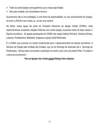  Tratar as outras Igrejas como gostamos que a nossa seja tratada.
 Orar pela unidade, com sinceridade e ternura.
Ecumenismo não é uma estratégia, é uma forma de espiritualidade: ou vem sinceramente do coração,
do amor a JESUS e aos irmãos, ou vai ser uma mentira.
No Brasil, nossa Igreja faz parte do Conselho Nacionais de Igrejas Cristãs (CONIC), onde
experimentamos excelentes relações fraternas com outras Igrejas, buscando meios de fazer crescer o
Espírito ecumênico. As Igrejas participantes do CONIC são: Igreja Católica Romana, Ortodoxa Siriana,
Luterana, Presbiteriana, Metodista, Anglicana e Igreja Cristã Reformada.
É o CONIC que promove um evento fundamental para o desenvolvimento do espírito ecumênico: A
Semana de Oração pela Unidade dos Cristãos, que vai do Domingo da Ascensão até o Domingo de
Pentecostes. Somos todos convocados a participar do evento, pois como diz próprio Pata: ―A oração é
a alma do ecumenismo‖.
Para as Igrejas não cristãs existe Diálogo Inter-religioso.

327

 