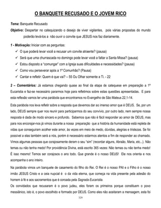 O BANQUETE RECUSADO E O JOVEM RICO
Tema: Banquete Recusado
Objetivo: Despertar no catequizando o desejo de viver vigilantes, pois várias propostas do mundo
poderão levá-los a não ouvir o convite que JESUS nos faz diariamente.
1 - Motivação: Iniciar com as perguntas:
 O que poderá levar você a recusar um convite atraente? (pausa)
 Será que uma churrascada no domingo pode levar você a faltar a Santa Missa? (pausa)
 Estou disposto a ―comungar‖ com a Igreja suas dificuldades e necessidades? (pausa)
 Como vou perseverar após a 1ª Comunhão? (Pausa)
 Cantar e refletir: Quem é que vai? – 55 Ou Olhar somente a Ti. - 22
2 – Comentários: Já estamos chegando quase ao final da etapa de catequese em preparação a 1ª
Eucaristia e faz-se necessário pararmos hoje para refletimos sobre estas questões apresentadas. E para
esta reflexão vamos ler uma parábola que encontramos no Evangelho de São Mateus 22,1-14.
Esta parábola nos leva refletir sobre a resposta que devemos dar ao imenso amor que é DEUS. Se, por um
lado, DEUS sempre quer nos reunir para participarmos do seu convívio, por outro lado, nem sempre nossa
resposta é dada de modo sincero e profundo. Sabemos que não é fácil responder ao amor de DEUS, mas
para nos encorajar-nos já vimos durante a nossa preparação que a história da humanidade está repleta de
vidas que conseguiram acolher este amor, às vezes em meio de medo, dúvidas, alegrias e tristezas. Se foi
possível a elas também será a nós, porém é necessário estarmos atentos a fim de responder ao chamado.
Vimos algumas pessoas que corajosamente deram o seu ―sim‖ (recordar alguns, Abraão, Maria, etc...). Não
temas ou não tenha medo! Por providência Divina, está escrito 365 vezes: Não temas ou não tenha medo!
É isso mesmo! Temos ser corajosos o ano todo. Que grande é o nosso DEUS! Ele nos orienta e nos
acompanha o ano inteiro.
Na parábola vimos um banquete de casamento do filho do Rei. O Rei é o nosso PAI e o Filho é o nosso
irmão JESUS Cristo e a ceia nupcial é o da vida eterna, que começa na vida presente pela adesão do
homem à fé e aos sacramentos que é coroada pela Sagrada Eucaristia.
Os convidados que recusaram é o povo judeu, eles foram os primeiros porque constituem o povo
messiânico, isto é, o povo escolhido e formado por DEUS. Como eles não aceitaram a mensagem, esta foi
329

 