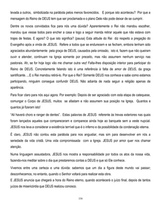levada a outros, simbolizada na parábola pelos menos favorecidos. E porque isto aconteceu? Por que a
mensagem do Reino de DEUS tem que ser proclamada e o plano Dele não pode deixar de se cumprir.
Dentre os novos convidados fica para nós uma dúvida? Aparentemente o Rei não mandou escolher,
mandou que viesse todos para encher a casa e logo a seguir manda retirar aquele que não estava com
trajes de festas. E agora? O que isto significa? (pausa) Esta atitude do Rei diz respeito a pregação do
Evangelho após a vinda de JESUS. Refere a todos que se endurecem e se fecham, embora tenham sido
agraciados abundantemente pela graça de DEUS, causados pela omissão, isto é, fazem que não queiram
ouvir e atender, continuam na Igreja somente por preceito, mas não assumem nenhum serviço nas
pastorais. Ah, se for hoje logo vão me chamar outra vez! Falta-lhes disposição interior para participar do
Reino de DEUS. Concretamente falando isto é uma referência à falta de amor de DEUS, da graça
santificante. ...E o Rei mandou retirá-lo. Por que o Rei? Somente DEUS nos conhece e sabe como estamos
participando, ninguém consegue confundir DEUS. Não adianta de nada seguir a religião apenas de
aparência.
Para ficar claro para nós aqui agora. Por exemplo: Depois de ser agraciado com esta etapa de catequese,
comungar o Corpo de JESUS, muitos se afastam e não assumem sua posição na Igreja. Quantos e
quantos já fizeram isto!
―Ali haverá choro e ranger de dentes‖. Estas palavras de JESUS referente às trevas exteriores nas quais
foram lançados aqueles que compareceram e comparece ainda hoje ao banquete sem a veste nupcial.
JESUS nos leva a considerar a existência terrível que é o inferno e da possibilidade da condenação eterna.
É claro, JESUS não contou esta parábola para nos angustiar, mas sim para desenvolver em nós a
seriedade da vida cristã. Uma vida compromissada com a Igreja. JESUS por amor quer nos chamar
atenção.
Numa linguagem assustadora, JESUS nos mostra a responsabilidade por todos os atos da nossa vida,
fazendo-nos meditar sobre o dia que prestaremos contas a DEUS e que só Ele conhece.
Vivemos entre uma certeza e uma dúvida: sabemos que um dia a figura deste mundo vai passar;
desconhecemos, no entanto, quando o Senhor voltará para realizar esta obra.
E JESUS anuncia que chegará a hora do Reino eterno, quando acontecerá o juízo final, depois de tantos
juízos de misericórdia que DEUS realizou conosco.

330

 