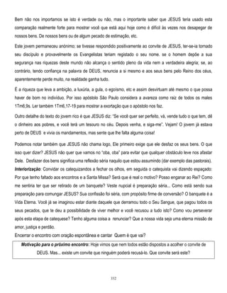 Bem não nos importamos se isto é verdade ou não, mas o importante saber que JESUS teria usado esta
comparação realmente forte para mostrar você que está aqui hoje como é difícil às vezes nos desapegar de
nossos bens. De nossos bens ou de algum pecado de estimação, etc.
Este jovem permaneceu anónimo; se tivesse respondido positivamente ao convite de JESUS, ter-se-ia tornado
seu discípulo e provavelmente os Evangelistas teriam registado o seu nome. se o homem depõe a sua
segurança nas riquezas deste mundo não alcança o sentido pleno da vida nem a verdadeira alegria; se, ao
contrário, tendo confiança na palavra de DEUS, renuncia a si mesmo e aos seus bens pelo Reino dos céus,
aparentemente perde muito, na realidade ganha tudo.
É a riqueza que leva a ambição, a luxúria, a gula, o egoísmo, etc e assim desvirtuam até mesmo o que possa
haver de bom no indivíduo. Por isso apóstolo São Paulo considera a avareza como raiz de todos os males
1Tm6,9s. Ler também 1Tm6,17-19 para mostrar a exortação que o apóstolo nos faz.
Outro detalhe do texto do jovem rico é que JESUS diz: ―Se você quer ser perfeito, vá, vende tudo o que tem, dê
o dinheiro aos pobres, e você terá um tesouro no céu. Depois venha, e siga-me‖. Vejam! O jovem já estava
perto de DEUS e vivia os mandamentos, mas sente que lhe falta alguma coisa!
Podemos notar também que JESUS não chama logo, Ele primeiro exige que ele desfaz os seus bens. O que
isso quer dizer? JESUS não quer que vamos no ―oba, oba‖ para evitar que qualquer obstáculo leve nos afastar
Dele. Desfazer dos bens significa uma reflexão séria naquilo que estou assumindo (dar exemplo das pastorais).
Interiorização: Convidar os catequizandos a fechar os olhos, em seguida o catequista vai dizendo espaçado:
Por que tenho faltado aos encontros e a Santa Missa? Será que é real o motivo? Posso enganar ao Rei? Como
me sentiria ter que ser retirado de um banquete? Veste nupcial é preparação séria... Como está sendo sua
preparação para comungar JESUS? Sua confissão foi séria, com propósito firme de conversão? O banquete é a
Vida Eterna. Você já se imaginou estar diante daquele que derramou todo o Seu Sangue, que pagou todos os
seus pecados, que te deu a possibilidade de viver melhor e você recusou a tudo isto? Como vou perseverar
após esta etapa de catequese? Tenho alguma coisa a renunciar? Que a nossa vida seja uma eterna missão de
amor, justiça e perdão.

Encerrar o encontro com oração espontânea e cantar Quem é que vai?
Motivação para o próximo encontro: Hoje vimos que nem todos estão dispostos a acolher o convite de
DEUS. Mas... existe um convite que ninguém poderá recusá-lo. Que convite será este?

332

 