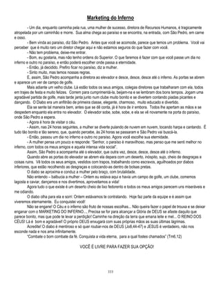 Marketing do Inferno
- Um dia, enquanto caminha pela rua, uma mulher de sucesso, diretora de Recursos Humanos, é tragicamente
atropelada por um caminhão e morre. Sua alma chega ao paraíso e se encontra, na entrada, com São Pedro, em carne
e osso.
- Bem vinda ao paraíso, diz São Pedro. Antes que você se acomode, parece que temos um problema. Você vai
perceber que é muito raro um diretor chegar aqui e não estamos seguros do que fazer com você.
- Não tem problema, deixe-me entrar.
- Bom, eu gostaria, mas não tenho ordens do Superior. O que faremos é fazer com que você passe um dia no
inferno e outro no paraíso, e então poderá escolher onde passa a eternidade.
- Então, já decidido. Prefiro ficar no paraíso, diz a mulher.
- Sinto muito, mas temos nossas regras.
E, assim, São Pedro acompanha a diretora ao elevador e desce, desce, desce até o inferno. As portas se abrem
e aparece um ver de campo de golfe.
Mais adiante um velho clube. Lá estão todos os seus amigos, colegas diretores que trabalharam com ela, todos
em trajes de festa e muito felizes. Correm para cumprimentá-la, beijam-na e se lembram dos bons tempos. Jogam uma
agradável partida de golfe, mais tarde janta junto num clube muito bonito e se divertem contando piadas picantes e
dançando. O Diabo era um anfitrião de primeira classe, elegante, charmoso, muito educado e divertido.
Ela se sente tal maneira bem, antes que se dê conta, já é hora de ir embora. Todos lhe apertam as mãos e se
despedem enquanto ela entra no elevador. O elevador sobe, sobe, sobe, e ela se vê novamente na porta do paraíso,
onde São Pedro a espera.
- Agora é hora de visitar o céu.
- Assim, nas 24 horas seguintes, a mulher se diverte pulando de nuvem em nuvem, tocando harpa e cantando. É
tudo tão bonito e tão sereno, que, quando percebe, às 24 horas se passaram e São Pedro vai buscá-la.
- Então, passou um dia no inferno e outro no paraíso. Agora você escolhe sua eternidade.
- A mulher pensa um pouco e responde: ―Senhor, o paraíso é maravilhoso, mas penso que me senti melhor no
inferno, com todos os meus amigos e aquela intensa vida social‖.
Assim, São Pedro a acompanha até o elevador, que outra vez, desce, desce, desce até o inferno.
Quando abre as portas do elevador se abrem ela depara com um deserto, inóspito, sujo, cheio de desgraças e
coisas ruins. Vê todos os seus amigos, vestidos com trapos, trabalhando como escravos, aguilhoados por diabos
inferiores, que estão recolhendo as desgraças e colocando-as dentro de bolsas pretas.
O diabo se aproxima e conduz a mulher pelo braço, com brutalidade.
Não entendo – balbucia a mulher – Ontem eu estava aqui e havia um campo de golfe, um clube, comemos
lagosta e caviar, dançamos e nos divertimos, aproveitamos a vida!
Agora tudo o que existe é um deserto cheio de lixo fedorento e todos os meus amigos parecem uns miseráveis e
me odiando.
O diabo olha para ela e sorri: Ontem estávamos te contratando. Hoje faz parte da equipe e é assim que
viveremos eternamente. Eu conquistei você!
Não se engane! O Céu e o inferno são fruto de nossas escolhas... Não queira fazer o papel de trouxa e se deixar
enganar com o MARKETING DO INFERNO..., Precisa se for para alcançar a Glória de DEUS se afaste daquilo que
parece bonito, mas que pode te levar a perdição! Caminhe na direção da terra que emana leite e mel... O REINO DOS
CÉUS! Lá é bom e agradável! O próprio DEUS enxugará com suas próprias mãos as suas últimas lágrimas.
Acredite! O diabo é mentiroso e só quer roubar-nos de DEUS (Jo8,44-47) e JESUS é verdadeiro, não nos
esconde nada e nos ama infinitamente.
―Combate o bom combate da fé. Conquista a vida eterna, para a qual fostes chamados‖ (Tm6,12)

VOCÊ É LIVRE PARA FAZER SUA OPÇÃO!

333

 