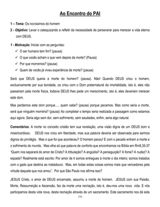 Ao Encontro do PAI
1 – Tema: Os novíssimos do homem
2 - Objetivo: Levar o catequizando a refletir da necessidade de perseverar para merecer a vida eterna
com DEUS.
1 - Motivação: Iniciar com as perguntas:
 O ser humano tem fim? (pausa)
 O que vocês acham o que vem depois da morte? (Pausa)
 Por que morremos? (pausa)
 Quem de vocês já viveu experiência de morte? (pausa)
Será que DEUS queria a morte do homem? (pausa). Não! Quando DEUS criou o homem,
exclusivamente por sua bondade, os criou com o Dom preternatural da imortalidade, isto é, eles não
passariam pela morte física, todavia DEUS lhes pede um merecimento, isto é, eles deveriam merecer
este dom.
Mas perdemos este dom porque..... quem sabe? (pausa) porque pecamos. Mas como seria a morte,
será que ninguém morreria? (pausa) Ao completar o tempo seria realizada a passagem como estamos
aqui agora. Seria algo sem dor, sem sofrimento, sem saudades, enfim, seria algo natural.
Comentários: A morte no conceito cristão tem sua revelação, uma visão digna de um DEUS bom e
misericordioso.

DEUS nos criou em liberdade, mas sua palavra deveria ser observada para sermos

dignos do privilégio. Mas o que foi que aconteceu? O homem pecou! E com o pecado entram a morte e
o sofrimento do mundo. Mas olha só que palavra de conforto que encontramos na Bíblia em Rm8,35-37
―Quem nos separará do amor de Cristo? A tribulação? A angústia? A perseguição? A fome? A nudez? A
espada? Realmente está escrito: Por amor de ti somos entregues à morte o dia inteiro; somos tratados
com o gado que destina ao matadouro. Mas, em todas estas coisas somos mais que vencedores pela
virtude daquele que nos amou‖. Por que São Paulo nos afirma isso?
JESUS Cristo, o amor de DEUS encarnado, assumiu a morte do homem. JESUS com sua Paixão,
Morte, Ressurreição e Ascensão, fez da morte uma recriação, isto é, deu-nos uma nova vida. E nós
participamos desta vida nova, desta recriação através de um sacramento. Este sacramento nos dá esta
334

 
