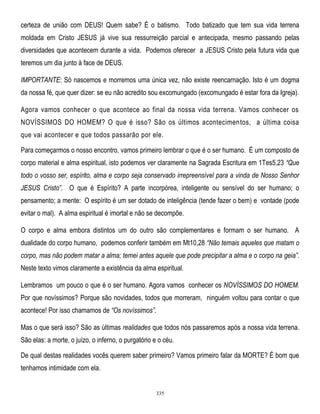 certeza de união com DEUS! Quem sabe? É o batismo. Todo batizado que tem sua vida terrena
moldada em Cristo JESUS já vive sua ressurreição parcial e antecipada, mesmo passando pelas
diversidades que acontecem durante a vida. Podemos oferecer a JESUS Cristo pela futura vida que
teremos um dia junto à face de DEUS.
IMPORTANTE: Só nascemos e morremos uma única vez, não existe reencarnação. Isto é um dogma
da nossa fé, que quer dizer: se eu não acredito sou excomungado (excomungado é estar fora da Igreja).
Agora vamos conhecer o que acontece ao final da nossa vida terrena. Vamos conhecer os
NOVÍSSIMOS DO HOMEM? O que é isso? São os últimos acontecimen tos, a última coisa
que vai acontecer e que todos passarão por ele.
Para começarmos o nosso encontro, vamos primeiro lembrar o que é o ser humano. É um composto de
corpo material e alma espiritual, isto podemos ver claramente na Sagrada Escritura em 1Tes5,23 ―Que
todo o vosso ser, espírito, alma e corpo seja conservado irrepreensível para a vinda de Nosso Senhor
JESUS Cristo‖. O que é Espírito? A parte incorpórea, inteligente ou sensível do ser humano; o
pensamento; a mente: O espírito é um ser dotado de inteligência (tende fazer o bem) e vontade (pode
evitar o mal). A alma espiritual é imortal e não se decompõe.
O corpo e alma embora distintos um do outro são complementares e formam o ser humano. A
dualidade do corpo humano, podemos conferir também em Mt10,28 ―Não temais aqueles que matam o
corpo, mas não podem matar a alma; temei antes aquele que pode precipitar a alma e o corpo na geia‖.
Neste texto vimos claramente a existência da alma espiritual.
Lembramos um pouco o que é o ser humano. Agora vamos conhecer os NOVÍSSIMOS DO HOMEM.
Por que novíssimos? Porque são novidades, todos que morreram, ninguém voltou para contar o que
acontece! Por isso chamamos de ―Os novíssimos‖.
Mas o que será isso? São as últimas realidades que todos nós passaremos após a nossa vida terrena.
São elas: a morte, o juízo, o inferno, o purgatório e o céu.
De qual destas realidades vocês querem saber primeiro? Vamos primeiro falar da MORTE? É bom que
tenhamos intimidade com ela.

335

 