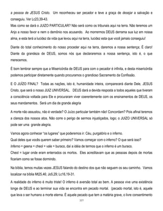 a pessoa de JESUS Cristo. Um reconheceu ser pecador e teve a graça de desejar a salvação e
conseguiu. Ver Lc23,39-43.
Mas como se dará o JUIZO PARTICULAR? Não será como os tribunais aqui na terra. Não teremos um
Anjo a nosso favor e nem o demônio nos acusando. Ao morrermos DEUS derrama sua luz em nossa
alma, e esta terá a lucidez da vida que levou aqui na terra, lucidez esta que você jamais conseguiu!
Diante do total conhecimento do nosso proceder aqui na terra, daremos a nossa sentença; É claro!
Diante da grandeza de DEUS, somos nós que declararemos a nossa sentença, isto é, o que
merecemos.
É bom lembrar sempre que a Misericórdia de DEUS para com o pecador é infinita, e desta misericórdia
podemos participar diretamente quando procuramos o grandioso Sacramento da Confissão.
E O JUÍZO FINAL? Todas as nações, isto é, humanidade inteira, comparecerá diante Dele, JESUS
Cristo, que será o nosso JUIZ UNIVERSAL. DEUS dará a devida resposta a todos aqueles que tiveram
a consciência voltada para Ele e procuraram viver coerentemente com os ensinamentos de DEUS, os
seus mandamentos. Será um dia de grande alegria
A morte não assustou, não é verdade? O Juízo particular também não! Concordam? Pois afinal teremos
a clareza dos nossos atos. Não corre o perigo de sermos injustiçados, logo; o JUIZO UNIVERSAL só
pode ser uma grande alegria.
Vamos agora conhecer ―os lugares‖ que poderemos ir: Céu, purgatório e o inferno.
Qual deles que vocês querem saber primeiro? Vamos começar com o inferno? O que será isso?
Inferno = geena = cheol = vale = buraco, daí a idéia de termos que o inferno é um buraco.
Cheol = lugar onde eram enterrados os mortos. Eles acreditavam que as pessoas depois de mortas
ficariam como se fosse dormindo.
Na bíblia, temos muitas vezes JESUS falando do destino dos que não seguem os seu caminho. Vamos
localizar na bíblia Mt25,46; Jo5,29; Lc16,19-31.
A realidade do inferno é muito triste! O inferno é aversão total ao bem. A pessoa vive uma existência
longe de DEUS e ao terminar sua vida se encontra em pecado mortal. (pecado mortal, isto é, aquele
que leva o ser humano a morte eterna. É aquele pecado que tem a matéria grave, o livre consentimento
337

 