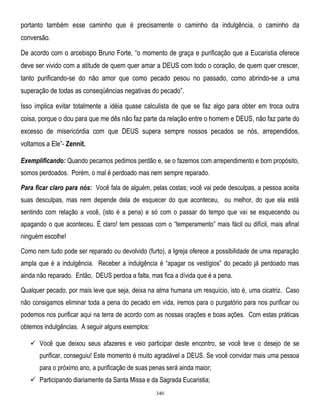 portanto também esse caminho que é precisamente o caminho da indulgência, o caminho da
conversão.
De acordo com o arcebispo Bruno Forte, ―o momento de graça e purificação que a Eucaristia oferece
deve ser vivido com a atitude de quem quer amar a DEUS com todo o coração, de quem quer crescer,
tanto purificando-se do não amor que como pecado pesou no passado, como abrindo-se a uma
superação de todas as conseqüências negativas do pecado‖.
Isso implica evitar totalmente a idéia quase calculista de que se faz algo para obter em troca outra
coisa, porque o dou para que me dês não faz parte da relação entre o homem e DEUS, não faz parte do
excesso de misericórdia com que DEUS supera sempre nossos pecados se nós, arrependidos,
voltamos a Ele‖- Zennit.
Exemplificando: Quando pecamos pedimos perdão e, se o fazemos com arrependimento e bom propósito,
somos perdoados. Porém, o mal é perdoado mas nem sempre reparado.
Para ficar claro para nós: Você fala de alguém, pelas costas; você vai pede desculpas, a pessoa aceita
suas desculpas, mas nem depende dela de esquecer do que aconteceu, ou melhor, do que ela está
sentindo com relação a você, (isto é a pena) e só com o passar do tempo que vai se esquecendo ou
apagando o que aconteceu. É claro! tem pessoas com o ―temperamento‖ mais fácil ou difícil, mais afinal
ninguém escolhe!
Como nem tudo pode ser reparado ou devolvido (furto), a Igreja oferece a possibilidade de uma reparação
ampla que é a indulgência. Receber a indulgência é ―apagar os vestígios‖ do pecado já perdoado mas
ainda não reparado. Então, DEUS perdoa a falta, mas fica a dívida que é a pena.
Qualquer pecado, por mais leve que seja, deixa na alma humana um resquício, isto é, uma cicatriz. Caso
não consigamos eliminar toda a pena do pecado em vida, iremos para o purgatório para nos purificar ou
podemos nos purificar aqui na terra de acordo com as nossas orações e boas ações. Com estas práticas
obtemos indulgências. A seguir alguns exemplos:
 Você que deixou seus afazeres e veio participar deste encontro, se você teve o desejo de se
purificar, conseguiu! Este momento é muito agradável a DEUS. Se você convidar mais uma pessoa
para o próximo ano, a purificação de suas penas será ainda maior;
 Participando diariamente da Santa Missa e da Sagrada Eucaristia;
340

 