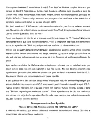 Vamos para o Céeeeeeeu? Vamos! O que é o céu? É um ―lugar‖ de felicidade completa. Olha só o que
narrado em IICor3,18 ―Mas todos nós temos o rosto descoberto, refletimos como no espelho a glória do
Senhor e nos vemos transformados nesta mesma imagem, sempre mais resplandecentes, pela ação do
Espírito do Senhor‖. Vimos no antigo testamento uma passagem onde é narrado que Moisés apresentava o
semblante resplandecente de luz, por que este falou com DEUS.
No céu só haverá amor! JESUS compara o céu com um banquete, o banquete dos que souberam amar em
vida. Nós vamos estar junto com aquele que se encarnou por Amor! Você já imaginou estar face a face com
JESUS, sabendo que Ele deu a vida por você?
Todos que chegarem ao céu vão ver e entender a grandeza do mistério da SS. Trindade! Nós iremos
compreender tudo o que agora não compreendemos. Vocês já imaginaram isso! Aliás, todo ser humano
conhecerá a grandeza de DEUS, só que alguns terão que se afastar por não ser merecedores.
Por que será que JESUS compara com um banquete? (pausa) Quando queremos unir os amigos pensamos
logo em comida. Quando temos motivos para festejar, queremos logo reunir os amigos para uma festa. O
céu será esta festa junto com aquele que nos amou até o fim. Amou-nos até as últimas possibilidades do
amor!
Após meditarmos a beleza da vida futura saiamos daqui com a certeza de que, por mais fascinantes que
sejam os bens desta vida em nada suplantam o que nos espera. Não nos deixemos enganar pelas
aparências do que nossos olhos podem ver! Vivamos com quem um dia vai se apresentar diante de DEUS.
Que a nossa vida seja uma eterna missão de amor, justiça e perdão.
E para que cada um vá para casa com desejo imenso de conquistar o céu vou ler mais uma passagem que
está em ICor2-9 onde é resumido o que DEUS tem preparado para todo aquele que decidir a seguir JESUS:
―Coisas que olhos não viram, nem os ouvidos ouviram, nem o coração humano imaginou, tais são os bens
que DEUS tem preparado para aqueles que o amam‖. Vimos a grandeza que é o céu, mas precisamos
nos esforçar, pois exige de nós a perfeição. Convido vocês, neste momento, que realmente desejem este
céu, pois espero nos encontrar lá um dia!
Diz um pensamento de Santo Agostinho:
“O nosso coração não descansa, enquanto não voltarmos para DEUS.”
A morte não nos assustou, pois temos a certeza que se vivermos de acordo com a vontade DEUS terá a
recompensa e esta somos nós que escolhemos.
343

 
