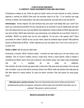 O CÉU É ESTAR COM DEUS!
E A MORTE É NOSSO NASCIMENTO PARA UMA VIDA PLENA!
Conhecemos a beleza do céu. Então de agora em diante vamos nos amar servindo os outros, continuar
seguindo o caminho de JESUS Cristo para nos encontrar todos lá no Céu. É um caminho que exige
renúncia, é estreito, tem muitas pedras, mas vale a pena perseverar, pois esta vida no céu não terá fim.
Interiorização: Vamos imaginar: Se você morresse hoje, para quem você deseja falar que o ama? Com
quem que você precisa reconciliar? De que você precisa de se converter? O que te impede fazer isto hoje?
Com esta atitude fará com que você veja DEUS mais rapidamente. Sinta-se diante de DEUS diga para ELE
que você vai fazer. DEUS sabe muito bem o que você precisa, com certeza Ele vai a sua frente. Como foi a
confissão? JESUS nos perdoa mas nos faz uma exigência: ―Vá em paz e não peques mais‖? Estou
procurando ser melhor? JESUS só nos cura por inteiro; deixei de confessar algum pecado? Não podemos
abusar da Misericórdia de DEUS. Andem vigilantes por que não sabeis nem o dia e nem a hora que vir Ler Ap3,15-21.
Cantar e refletir: Não dá mais pra voltar atrás.
Encerrando o encontro: DEUS, Paizinho amado, o encontro de hoje mostra que o fim das coisas é uma
realidade. Tudo no mundo é matéria; menos a nossa alma; menos o nosso espírito, criado à imagem e
semelhança de DEUS. Assim como tudo é perecível, tudo também passa, tudo acaba. Essa consideração
não

tem

o

propósito

de

dar

medo

ou

desânimo.

Pelo contrário. No meio de tudo que passa está a nossa alma, feita para durar para sempre. Se eu sei que
tudo vai acabar, e que eu serei eterno convosco, Senhor meu DEUS, então não preciso mais nada para ser
feliz além dessa fé e dessa certeza. Eu quero ser eterno convosco. Para isso preciso da vossa graça.
Amém.
Motivação para o próximo encontro: Para viver intensamente esta vida de Cristão que assumimos
verdadeiramente quando comungamos, precisamos confirmar algo muito importante! Você sabe o que vai
professar? Não percam o próximo encontro!

Até já te encontro lá no Céu!

344

 