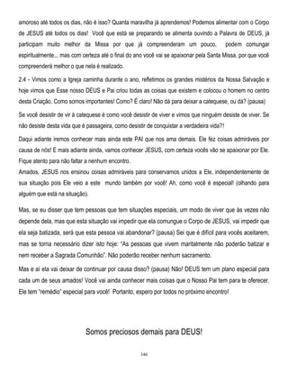 amoroso até todos os dias, não é isso? Quanta maravilha já aprendemos! Podemos alimentar com o Corpo
de JESUS até todos os dias! Você que está se preparando se alimenta ouvindo a Palavra de DEUS, já
participam muito melhor da Missa por que já compreenderam um pouco,

podem comungar

espiritualmente... mas com certeza até o final do ano você vai se apaixonar pela Santa Missa, por que você
compreenderá melhor o que nela é realizado.
2.4 - Vimos como a Igreja caminha durante o ano, refletimos os grandes mistérios da Nossa Salvação e
hoje vimos que Esse nosso DEUS e Pai criou todas as coisas que existem e colocou o homem no centro
desta Criação. Como somos importantes! Como? É claro! Não dá para deixar a catequese, ou dá? (pausa)
Se você desistir de vir à catequese é como você desistir de viver e vimos que ninguém desiste de viver. Se
não desiste desta vida que é passageira, como desistir de conquistar a verdadeira vida?!
Daqui adiante iremos conhecer mais ainda este PAI que nos ama demais. Ele fez coisas admiráveis por
causa de nós! E mais adiante ainda, vamos conhecer JESUS, com certeza vocês vão se apaixonar por Ele.
Fique atento para não faltar a nenhum encontro.
Amados, JESUS nos ensinou coisas admiráveis para conservamos unidos a Ele, independentemente de
sua situação pois Ele veio a este mundo também por você! Ah, como você é especial! (olhando para
alguém que está na situação).

Mas, se eu disser que tem pessoas que tem situações especiais, um modo de viver que às vezes não
depende dela, mas que esta situação vai impedir que ela comungue o Corpo de JESUS, vai impedir que
ela seja batizada, será que esta pessoa vai abandonar? (pausa) Sei que é difícil para vocês aceitarem,
mas se torna necessário dizer isto hoje: ―As pessoas que vivem maritalmente não poderão batizar e
nem receber a Sagrada Comunhão‖. Não poderão receber nenhum sacramento.
Mas e aí ela vai deixar de continuar por causa disso? (pausa) Não! DEUS tem um plano especial para
cada um de seus amados! Você vai ainda conhecer mais coisas que o Nosso Pai tem para te oferecer.
Ele tem ―remédio‖ especial para você! Portanto, espero por todos no próximo encontro!

Somos preciosos demais para DEUS!
346

 