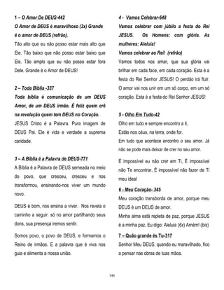 1 – O Amor De DEUS-442

4 - Vamos Celebrar-648

O Amor de DEUS é maravilhoso (3x) Grande

Vamos celebrar com júbilo a festa do Rei

é o amor de DEUS (refrão).

JESUS.

Tão alto que eu não posso estar mais alto que

mulheres: Aleluia!

Ele. Tão baixo que não posso estar baixo que

Vamos celebrar ao Rei! (refrão)

Ele. Tão amplo que eu não posso estar fora

Vamos todos nos amar, que sua glória vai

Dele. Grande é o Amor de DEUS!

brilhar em cada face, em cada coração. Esta é a

Os Homens: com glória. As

festa do Rei Senhor JESUS! O perdão irá fluir.
2 – Toda Bíblia -337

O amor vai nos unir em um só corpo, em um só

Toda bíblia é comunicação de um DEUS

coração. Esta é a festa do Rei Senhor JESUS!

Amor, de um DEUS irmão. É feliz quem crê
na revelação quem tem DEUS no Coração.

5 - Olho Em Tudo-42

JESUS Cristo é a Palavra. Pura imagem de

Olho em tudo e sempre encontro a ti,

DEUS Pai. Ele é vida e verdade a suprema

Estás nos céus, na terra, onde for.

caridade.

Em tudo que acontece encontro o seu amor. Já
não se pode mais deixar de crer no seu amor.

3 – A Bíblia é a Palavra de DEUS-771

É impossível eu não crer em Ti, É impossível

A Bíblia é a Palavra de DEUS semeada no meio

não Te encontrar, É impossível não fazer de Ti

do povo, que cresceu, cresceu e nos

meu ideal

transformou, ensinando-nos viver um mundo

6 - Meu Coração- 345

novo.

Meu coração transborda de amor, porque meu

DEUS é bom, nos ensina a viver. Nos revela o

DEUS é um DEUS de amor.

caminho a seguir: só no amor partilhando seus

Minha alma está repleta de paz, porque JESUS

dons, sua presença iremos sentir.

é a minha paz. Eu digo: Aleluia (6x) Amém! (bis)

Somos povo, o povo de DEUS, e formamos o

7 – Quão grande és Tu-317

Reino de irmãos. E a palavra que é viva nos

Senhor Meu DEUS, quando eu maravilhado, fico

guia e alimenta a nossa união.

a pensar nas obras de tuas mãos.

348

 