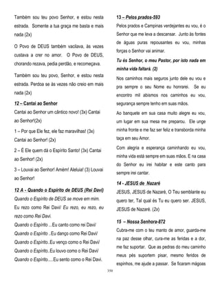 Também sou teu povo Senhor, e estou nesta

13 – Pelos prados-593

estrada. Somente a tua graça me basta e mais

Pelos prados e Campinas verdejantes eu vou, é o

nada (2x)

Senhor que me leva a descansar. Junto às fontes
de águas puras repousantes eu vou, minhas

O Povo de DEUS também vacilava, às vezes

forças o Senhor vai animar.

custava a crer no amor. O Povo de DEUS,

Tu és Senhor, o meu Pastor, por isto nada em

chorando rezava, pedia perdão, e recomeçava.

minha vida faltará. (2)

Também sou teu povo, Senhor, e estou nesta

Nos caminhos mais seguros junto dele eu vou e

estrada. Perdoa se às vezes não creio em mais

pra sempre o seu Nome eu honrarei. Se eu

nada (2x)

encontro mil abismos nos caminhos eu vou,

12 – Cantai ao Senhor

segurança sempre tenho em suas mãos.

Cantai ao Senhor um cântico novo! (3x) Cantai

Ao banquete em sua casa muito alegre eu vou,

ao Senhor!(2x)

um lugar em sua mesa me preparou. Ele unge

1 – Por que Ele fez, ele faz maravilhas! (3x)

minha fronte e me faz ser feliz e transborda minha

Cantai ao Senhor! (2x)

taça em seu Amor.
Com alegria e esperança caminhando eu vou,

2 – É Ele quem dá o Espírito Santo! (3x) Cantai

minha vida está sempre em suas mãos. E na casa

ao Senhor! (2x)

do Senhor eu irei habitar e este canto para

3 – Louvai ao Senhor! Amém! Aleluia! (3) Louvai

sempre irei cantar.

ao Senhor!

14 - JESUS de Nazaré

12 A - Quando o Espírito de DEUS (Rei Davi)

JESUS, JESUS de Nazaré, O Teu semblante eu

Quando o Espírito de DEUS se move em mim.

quero ter, Tal qual és Tu eu quero ser. JESUS,

Eu rezo como Rei Davi/ Eu rezo, eu rezo, eu

JESUS de Nazaré. (2x)

rezo como Rei Davi.

15 – Nossa Senhora-872

Quando o Espírito ...Eu canto como rei Davi/

Cubra-me com o teu manto de amor, guarda-me

Quando o Espírito ..Eu danço como Rei Davi/

na paz desse olhar, cura-me as feridas e a dor,

Quando o Espírito..Eu venço como o Rei Davi/

me faz suportar. Que as pedras do meu caminho

Quando o Espírito..Eu louvo como o Rei Davi/

meus pés suportem pisar, mesmo feridos de

Quando o Espírito.....Eu sento como o Rei Davi.

espinhos, me ajude a passar. Se ficaram mágoas
350

 