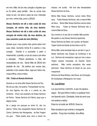 em mim, Mãe, tira do meu coração e àqueles que

ampara, me auxilia.

eu fiz sofrer, peço perdão. Seu eu curvar meu

Nossa Senhora da Guia.

corpo na dor, me alivia o peso da cruz, interceda

Minha Mãe Nossa Senhora, somos todos filhos

por mim, minha mãe, junto a JESUS.

seus. Todas Nossas Senhoras, são a mesma Mãe

Nossa Senhora me dê a mão cuida do meu

de Deus. Minha Mãe Nossa Senhora somos todos

coração, da minha vida, do meu destino.

filhos seus.

Me livra das tempestades

Todas as Nossas Senhoras são a

mesma Mãe de Deus.

Nossa Senhora me dê a mão cuida do meu
coração da minha vida, do meu destino, do

Sou romeiro e no seu dia na multidã, Mãe querida

meu caminho cuida de mim (Refrão).

Me ajoelho e rezo Nossa Senhora Aparecida.
Nossa Senhora da Glória, de Lourdes, de Nazaré

Sempre que o meu pranto rolar ponha sobre mim

Virgem Santa da Saúde da boa Nova e da Fé.

suas mãos. Aumenta minha fé e acalma o meu
coração.

Minha Mãe, tanta bondade hoje eu sei bem o que é

Grande é a procissão a pedir a

Nossa Senhoras das Graças da Confiança e da

misericórdia, o perdão, a cura do corpo e pra alma
a salvação.

Luz. Senhora da Lampadosa, rogai por nós a Jesus

Pobres pecadores, ó mãe, tão

Virgem esposa imaculada, do Espírtio Santo

necessitados de vós. Santa Mãe de DEUS tem

adorável..

piedade de nós. De joelhos aos vossos pés,

Mãe, rainha vencedora, três vezes

admirável Nssa Senhora do Brasil do seu povo

estendei a nós vossas mãos, rogai por todos nós,

inseparável.

vossos filhos, meus irmãos.

Senhora da Rosa Mística, das Dores, da Conceição

15A - Todas as Nossas Senhoras

De Guadalupe e Medjugore e do nosso

Quando eu me sinto aflito Nossa Senhora da Paz

16 – Luz Divina

Me dá sua mão, me acalma. Tranquilidade me traz.

Luz que ilumina o caminho e que me ajuda a

Se uma lágrima me rola, e o pranto eu não

seguir. Sol que brilha à noite e a qualquer hora

contenha. Choro nas escadaris de Nossa Senhora
da Penha. Nossa Senhora de Fátima, peço que a

me fazendo sorrir, Claridade, fonte de amor que

alegria venha.

me acalma e seduz.
Essa luz só pode ser JESUS. Essa luz.

Se o perigo me precupa eu tenho fé, não me
alarmo, Tenho meu escapulário Nossa Senhora do

Raio duradouro que orienta o navegante

Carmo. Senhora dos Navegantes, da Boa Viagem

perdido. Força dos humildes, dos aflitos.

me guia.

Pelos prados ares, terra e mares me
351

 