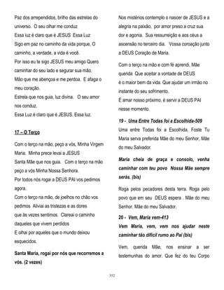 Paz dos arrependidos, brilho das estrelas do

Nos mistérios contemplo o nascer de JESUS e a

universo. O seu olhar me conduz

alegria na paixão, por amor preso a cruz sua

Essa luz é claro que é JESUS Essa Luz

dor e agonia. Sua ressurreição e aos céus a

Sigo em paz no caminho da vida porque, O

ascensão no terceiro dia. Vossa coroação junto

caminho, a verdade, a vida é você.

a DEUS Coração de Maria.

Por isso eu te sigo JESUS meu amigo Quero

Com o terço na mão e com fé aprendi, Mãe

caminhar do seu lado e segurar sua mão.

querida Que aceitar a vontade de DEUS

Mão que me abençoa e me perdoa. E afaga o

é o maior bem da vida. Que ajudar um irmão no

meu coração.

instante do seu sofrimento.

Estrela que nos guia, luz divina. O seu amor

É amar nosso próximo, é servir a DEUS PAI

nos conduz.

nesse momento.

Essa Luz é claro que é JESUS. Essa luz.

19 - Uma Entre Todas foi a Escolhida-509
Uma entre Todas foi a Escolhida, Foste Tu

17 – O Terço

Maria serva preferida Mãe do meu Senhor, Mãe

Com o terço na mão, peço a vós, Minha Virgem

do meu Salvador.

Maria. Minha prece levai a JESUS
Santa Mãe que nos guia. Com o terço na mão

Maria cheia de graça e consolo, venha

peço a vós Minha Nossa Senhora.

caminhar com teu povo Nossa Mãe sempre

Por todos nós rogai a DEUS PAI vos pedimos

serás. (bis)

agora.

Roga pelos pecadores desta terra. Roga pelo

Com o terço na mão, de joelhos no chão vos

povo que em seu DEUS espera . Mãe do meu

pedimos Aliviai as tristezas e as dores

Senhor. Mãe do meu Salvador.

que às vezes sentimos. Clareai o caminho

20 - Vem, Maria vem-413

daqueles que vivem perdidos

Vem Maria, vem, vem nos ajudar neste

E olhai por aqueles que o mundo deixou

caminhar tão difícil rumo ao Pai (bis)

esquecidos.

Vem, querida Mãe, nos ensinar a ser

Santa Maria, rogai por nós que recorremos a

testemunhas do amor. Que fez do teu Corpo

vós. (2 vezes)
352

 