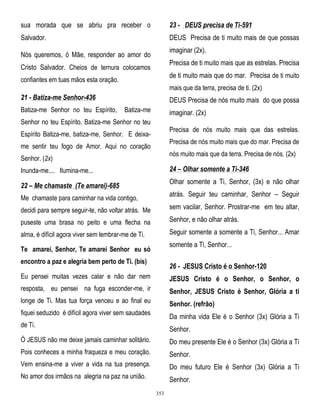 sua morada que se abriu pra receber o

23 - DEUS precisa de Ti-591

Salvador.

DEUS Precisa de ti muito mais de que possas
imaginar (2x).

Nós queremos, ó Mãe, responder ao amor do

Precisa de ti muito mais que as estrelas. Precisa

Cristo Salvador. Cheios de ternura colocamos

de ti muito mais que do mar. Precisa de ti muito

confiantes em tuas mãos esta oração.

mais que da terra, precisa de ti. (2x)

21 - Batiza-me Senhor-436
Batiza-me Senhor no teu Espírito,

DEUS Precisa de nós muito mais do que possa
Batiza-me

imaginar. (2x)

Senhor no teu Espírito, Batiza-me Senhor no teu

Precisa de nós muito mais que das estrelas.

Espírito Batiza-me, batiza-me, Senhor. E deixa-

Precisa de nós muito mais que do mar. Precisa de

me sentir teu fogo de Amor. Aqui no coração

nós muito mais que da terra. Precisa de nós. (2x)

Senhor. (2x)

24 – Olhar somente a Ti-346

Inunda-me.... Ilumina-me...

Olhar somente a Ti, Senhor, (3x) e não olhar

22 – Me chamaste (Te amarei)-685

atrás. Seguir teu caminhar, Senhor – Seguir

Me chamaste para caminhar na vida contigo,
decidi para sempre seguir-te, não voltar atrás. Me

sem vacilar, Senhor. Prostrar-me em teu altar,

puseste uma brasa no peito e uma flecha na

Senhor, e não olhar atrás.

alma, é difícil agora viver sem lembrar-me de Ti.

Seguir somente a somente a Ti, Senhor... Amar
somente a Ti, Senhor...

Te amarei, Senhor, Te amarei Senhor eu só
encontro a paz e alegria bem perto de Ti. (bis)

26 - JESUS Cristo é o Senhor-120

Eu pensei muitas vezes calar e não dar nem

JESUS Cristo é o Senhor, o Senhor, o

resposta, eu pensei na fuga esconder-me, ir

Senhor, JESUS Cristo é Senhor, Glória a ti

longe de Ti. Mas tua força venceu e ao final eu

Senhor. (refrão)

fiquei seduzido é difícil agora viver sem saudades

Da minha vida Ele é o Senhor (3x) Glória a Ti

de Ti.

Senhor.

Ó JESUS não me deixe jamais caminhar solitário.

Do meu presente Ele é o Senhor (3x) Glória a Ti

Pois conheces a minha fraqueza e meu coração.

Senhor.

Vem ensina-me a viver a vida na tua presença.

Do meu futuro Ele é Senhor (3x) Glória a Ti

No amor dos irmãos na alegria na paz na união.

Senhor.
353

 