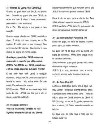 27 - Quando Eu Quero Falar Com DEUS

Nós somos caminheiros que marcham para o céu

Quando eu quero falar com DEUS, eu apenas

JESUS é o caminho que nos conduz a DEUS.

falo. Quando eu quero falar com DEUS, às
vezes me calo. E elevo o meu pensamento,

Pecar é não ter vida, pecar é não ter luz. Tem

peço ajuda no meu sofrimento.

vida é só quem segue os passos de JESUS

Ele é Pai,

JESUS Verdade e Vida, caminho que conduz. As

Ele escuta o que pede o meu

almas peregrinas que marcham para a luz

coração.
Quantas vezes falando com DEUS, desabafo e

29 – Eu quero um rio de Água Viva-505

choro. E alívio pró meu coração, eu a Ele

Existe um poço, no meio do deserto, o povo

imploro. E então sinto a sua presença. Seu

passa perto, da sede a reclamar.

amor sua luz tão intensa. Que ilumina o meu

Eu quero um rio de água viva! Eu quero um

rosto e me alegra, em minha oração.

sopro de esperança. Minha alma segue e não

Quanta paz, quanta luz! DEUS nos ouve e

se cansa de caminhar...

nos mostra o caminho que a Ele conduz.

Se tu soubesses quem pode dar-te a vida, seria

DEUS é Pai, DEUS é luz, DEUS nos fala que

dissolvida a mágoa mais cruel.

a ele se chega, seguindo a JESUS. (refrão)

JESUS é a vida, vencendo toda a morte,

É tão lindo falar com DEUS a qualquer

mudando a nossa sorte, livrando-nos do mal.

momento, DEUS que vê uma folha que cai e
levada ao vento.

Não existe onde Ele não

30 – És Água Viva-669

esteja, Ele pode escutar sua voz

Eu te peço desta água que tu tens. É água viva,

DEUS no céu, DEUS na terra onde seja, está

meu Senhor. Tenho sede e tenho fome de amor,

perto de nós. DEUS nos fala que a ele se

e acredito nesta fonte de onde vens. Vens de

chega seguindo a JESUS.

DEUS, estás em DEUS também és DEUS. E
DEUS contigo faz um só. Eu, porém, que vim da

28 - Vós sois o caminho

terra e volto ao pó. Quero viver eternamente ao

Vós sois o caminho a verdade e a vida

lado teu.

O pão da alegria descido do céu. (refrão)

És água viva, és vida nova e todo dia me
batizas outra vez.
354

 