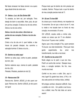Me fazes renascer me fazes reviver e eu quero

Porque tudo que há dentro de mim precisa ser

água desta fonte de onde vens

mudado, Senhor. Porque tudo o que há dentro
do meu coração precisa mais de Ti.

31- Deixa a Luz do Céu Entrar-289
Tu anseias, eu bem sei, por salvação, Tens

34 - Só em Ti viver-569

desejo de banir a escuridão. Abre, pois, de par

As coisas que o mundo oferecia, me impediam de

em par teu coração. E deixa a luz do céu entrar.

Te encontrar. De ver que a vida é só em Ti, mas

Deixa a luz do céu entrar,

tu vieste e me tocaste bem no fundo do meu
coração, me ensinaste a Te amar.

Deixa a luz do céu entrar, Abre bem as

Oh! JESUS, recebe então a minha vida,

portas do seu coração, E deixa a luz do céu

recebe as coisas que de Ti me afastam.

entrar.

Pois só em Ti quero viver. (refrão)

Cristo a luz do céu em ti, quer habitar, e das

Agora, que o meu coração é Teu, quero sempre

trevas do pecado dissipar, teu caminho e

Te louvar, tua vida transbordar. Para quer mais

salvação iluminar. E deixa a luz do....

gente

experimente,

teu

amor

transformando, tua mão a nos tocar.

32 - Senhor eu estou aqui
Senhor eu estou aqui, venho te pedir, piedade

35 - Confiei no teu amor-314

de mim. (2x)

Muito alegre eu te pedi o que era meu.
Partir! um sonho tão normal. Dissipei meus

Senhor estamos aqui, viemos te pedir, piedade

bens, o coração também. No fim, meu

de nós, (2x)

mundo era irreal.

Piedade, Piedade, piedade de nós! (2)

Confiei no teu amor e voltei. Sim, aqui é
33 - Renova-me-730

meu lugar! Eu gastei teus bens, ó Pai, e te

Renova-me, Senhor JESUS, já não quero ser

dou este pranto em minhas mãos. (refrão)

igual. Renova-me, Senhor JESUS, já não quero

Mil amigos conheci; disseram aDEUS. Caiu

ser igual.

a solidão em mim. Um patrão cruel levoume a refletir: meu Pai não trata um servo
assim!
355

nos

 