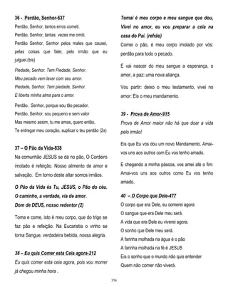 36 - Perdão, Senhor-637

Tomai é meu corpo e meu sangue que dou,

Perdão, Senhor, tantos erros cometi.

Vivei no amor, eu vou preparar a ceia na

Perdão, Senhor, tantas vezes me omiti.

casa do Pai. (refrão)

Perdão Senhor, Senhor pelos males que causei,

Comei o pão, é meu corpo imolado por vós:

pelas coisas que falei, pelo irmão que eu

perdão para todo o pecado.

julguei.(bis)

E vai nascer do meu sangue a esperança, o

Piedade, Senhor. Tem Piedade, Senhor.

amor, a paz: uma nova aliança.

Meu pecado vem lavar com seu amor.
Piedade, Senhor. Tem piedade, Senhor.

Vou partir: deixo o meu testamento, vivei no

E liberta minha alma para o amor.

amor: Eis o meu mandamento.

Perdão, Senhor, porque sou tão pecador.
Perdão, Senhor, sou pequeno e sem valor

39 - Prova de Amor-915

Mas mesmo assim, tu me amas, quero então,

Prova de Amor maior não há que doar a vida

Te entregar meu coração, suplicar o teu perdão (2x)

pelo irmão!
Eis que Eu vos dou um novo Mandamento. Amai-

37 – O Pão da Vida-838

vos uns aos outros com Eu vos tenho amado.

Na comunhão JESUS se dá no pão, O Cordeiro
imolado é refeição. Nosso alimento de amor e

E chegando a minha páscoa, vos amei até o fim:

salvação. Em torno deste altar somos irmãos.

Amai-vos uns aos outros como Eu vos tenho
amado.

O Pão da Vida és Tu, JESUS, o Pão do céu.
O caminho, a verdade, via de amor.

40 – O Corpo que Dele-477

Dom de DEUS, nosso redentor (2)

O corpo que era Dele, eu comerei agora
O sangue que era Dele meu será.

Toma e come, isto é meu corpo, que do trigo se

A vida que era Dele eu viverei agora.

faz pão e refeição. Na Eucaristia o vinho se

O sonho que Dele meu será.

torna Sangue, verdadeira bebida, nossa alegria.

A farinha molhada na água é o pão
A farinha molhada na fé é JESUS

38 – Eu quis Comer esta Ceia agora-212

Eis o sonho que o mundo não quis entender

Eu quis comer esta ceia agora, pois vou morrer

Quem não comer não viverá.

já chegou minha hora .
356

 