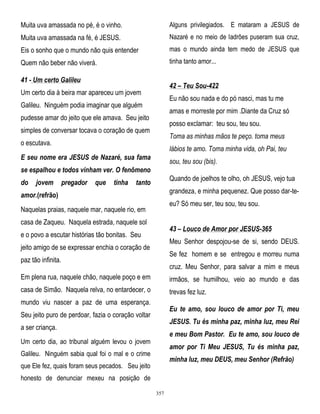 Muita uva amassada no pé, é o vinho.

Alguns privilegiados. E mataram a JESUS de

Muita uva amassada na fé, é JESUS.

Nazaré e no meio de ladrões puseram sua cruz,

Eis o sonho que o mundo não quis entender

mas o mundo ainda tem medo de JESUS que

Quem não beber não viverá.

tinha tanto amor...

41 - Um certo Galileu

42 – Teu Sou-422

Um certo dia à beira mar apareceu um jovem

Eu não sou nada e do pó nasci, mas tu me

Galileu. Ninguém podia imaginar que alguém

amas e morreste por mim .Diante da Cruz só

pudesse amar do jeito que ele amava. Seu jeito

posso exclamar: teu sou, teu sou.

simples de conversar tocava o coração de quem

Toma as minhas mãos te peço. toma meus

o escutava.

lábios te amo. Toma minha vida, oh Pai, teu

E seu nome era JESUS de Nazaré, sua fama

sou, teu sou (bis).

se espalhou e todos vinham ver. O fenômeno
do

jovem

pregador

que

tinha

Quando de joelhos te olho, oh JESUS, vejo tua

tanto

grandeza, e minha pequenez. Que posso dar-te-

amor.(refrão)

eu? Só meu ser, teu sou, teu sou.

Naquelas praias, naquele mar, naquele rio, em
casa de Zaqueu. Naquela estrada, naquele sol

43 – Louco de Amor por JESUS-365

e o povo a escutar histórias tão bonitas. Seu

Meu Senhor despojou-se de si, sendo DEUS.

jeito amigo de se expressar enchia o coração de

Se fez homem e se entregou e morreu numa

paz tão infinita.

cruz. Meu Senhor, para salvar a mim e meus

Em plena rua, naquele chão, naquele poço e em

irmãos, se humilhou, veio ao mundo e das

casa de Simão. Naquela relva, no entardecer, o

trevas fez luz.

mundo viu nascer a paz de uma esperança.

Eu te amo, sou louco de amor por Ti, meu

Seu jeito puro de perdoar, fazia o coração voltar

JESUS. Tu és minha paz, minha luz, meu Rei

a ser criança.

e meu Bom Pastor. Eu te amo, sou louco de

Um certo dia, ao tribunal alguém levou o jovem

amor por Ti Meu JESUS, Tu és minha paz,

Galileu. Ninguém sabia qual foi o mal e o crime

minha luz, meu DEUS, meu Senhor (Refrão)

que Ele fez, quais foram seus pecados. Seu jeito
honesto de denunciar mexeu na posição de
357

 