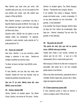 Meu Senhor que tudo criou por amor, não

Senhor, te receber agora. Teu Santo Sangue,

recebido pelo povo seu. Lá na cruz pede ao Pai

Senhor. Transborda meu coração, Senhor.

que perdoe aos cruéis, que não sabem que

E ao receber Teu Corpo e Sangue, Senhor,

matam o Filho de DEUS.

possa mim brotar a paz, o amor, a salvação. E
no teu altar seremos um em comunhão.

Meu Senhor cumpriu a promessa, nos deu o

És

grande, ó meu Salvador!

Espírito Santo da parte de DEUS. Foi à casa do

E ao receber Teu Corpo e Sangue, Senhor nãos

Pai preparar-nos lugar para levar-nos consigo

se faça em mim motivo de condenação. Mas

ao Reino dos Céus.

faça sim , Senhor, presença Tua em mim. És

Quando enfim, JESUS vier em glória e ao lar

grande, ó meu Salvado.

celeste então me transportar. Te adorarei,
prostrado e para sempre: quão grande és Tu,

46 - Tão perto de mim-421

quão grande és Tu!

Tão perto de mim (2x) que até eu posso
44 - Como és Lindo-997

tocar, JESUS está aqui (refrão).

Que bom, Senhor, ir ao teu encontro, poder

Falarei sem medo a seu ouvido, contarei as

chegar e adentrar à tua casa.

coisas que há em mim.

Sentar-me

e que só a Ele

contigo e partilhar da mesma mesa.

interessarão, Ele é o mais bonito para mim.

Te olhar, te tocar e te dizer: meu DEUS, como

Não busque a Cristo lá no alto nem o busque na

és lindo!

escuridão. Mui perto de ti, em teu coração
podes adorar o teu Senhor.

Ó meu Senhor, sei que não sou nada; sem
merecer, fizeste em mim tua morada: mas ao

Olha a teu lado caminhando, passeando entre a

receber-te perfeita comunhão se cria.

multidão. Muitos cegos são, porque não o vêem,
cegos de cegueira espiritual.

Sou em Ti, és mim. Minha alma diz: meu
DEUS, como és lindo!

47– É bom estarmos juntos-262

45 - Venho, Senhor-880

É bom estarmos juntos à mesa do Senhor e

Venho, Senhor, te receber agora. Teu Santo

unidos na alegria, partir o Pão do Amor.

Corpo, Senhor, me enche do Teu amor. Venho,
358

 