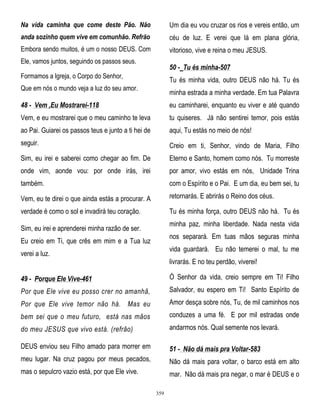 Na vida caminha que come deste Pão. Não

Um dia eu vou cruzar os rios e vereis então, um

anda sozinho quem vive em comunhão. Refrão

céu de luz. E verei que lá em plana glória,

Embora sendo muitos, é um o nosso DEUS. Com

vitorioso, vive e reina o meu JESUS.

Ele, vamos juntos, seguindo os passos seus.

50 - Tu és minha-507

Formamos a Igreja, o Corpo do Senhor,

Tu és minha vida, outro DEUS não há. Tu és

Que em nós o mundo veja a luz do seu amor.

minha estrada a minha verdade. Em tua Palavra

48 - Vem ,Eu Mostrarei-118

eu caminharei, enquanto eu viver e até quando

Vem, e eu mostrarei que o meu caminho te leva

tu quiseres. Já não sentirei temor, pois estás

ao Pai. Guiarei os passos teus e junto a ti hei de

aqui, Tu estás no meio de nós!

seguir.

Creio em ti, Senhor, vindo de Maria, Filho

Sim, eu irei e saberei como chegar ao fim. De

Eterno e Santo, homem como nós. Tu morreste

onde vim, aonde vou: por onde irás, irei

por amor, vivo estás em nós, Unidade Trina

também.

com o Espírito e o Pai. E um dia, eu bem sei, tu

Vem, eu te direi o que ainda estás a procurar. A

retornarás. E abrirás o Reino dos céus.

verdade é como o sol e invadirá teu coração.

Tu és minha força, outro DEUS não há. Tu és
minha paz, minha liberdade. Nada nesta vida

Sim, eu irei e aprenderei minha razão de ser.

nos separará. Em tuas mãos seguras minha

Eu creio em Ti, que crês em mim e a Tua luz

vida guardará. Eu não temerei o mal, tu me

verei a luz.

livrarás. E no teu perdão, viverei!

49 - Porque Ele Vive-461

Ó Senhor da vida, creio sempre em Ti! Filho

Por que Ele vive eu posso crer no amanhã,

Salvador, eu espero em Ti! Santo Espírito de

Por que Ele vive temor não há. Mas eu

Amor desça sobre nós, Tu, de mil caminhos nos

bem sei que o meu futuro, está nas mãos

conduzes a uma fé. E por mil estradas onde

do meu JESUS que vivo está. (refrão)

andarmos nós. Qual semente nos levará.

DEUS enviou seu Filho amado para morrer em

51 - Não dá mais pra Voltar-583

meu lugar. Na cruz pagou por meus pecados,

Não dá mais para voltar, o barco está em alto

mas o sepulcro vazio está, por que Ele vive.

mar. Não dá mais pra negar, o mar é DEUS e o
359

 