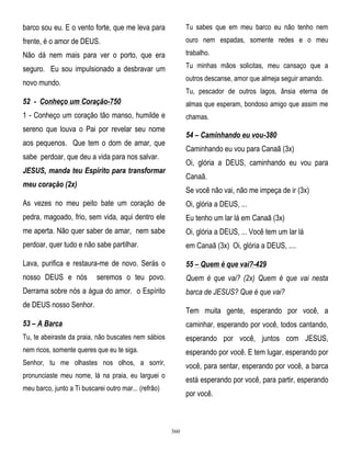 barco sou eu. E o vento forte, que me leva para

Tu sabes que em meu barco eu não tenho nem

frente, é o amor de DEUS.

ouro nem espadas, somente redes e o meu

Não dá nem mais para ver o porto, que era

trabalho.

seguro. Eu sou impulsionado a desbravar um

Tu minhas mãos solicitas, meu cansaço que a
outros descanse, amor que almeja seguir amando.

novo mundo.

Tu, pescador de outros lagos, ânsia eterna de

52 - Conheço um Coração-750

almas que esperam, bondoso amigo que assim me

1 - Conheço um coração tão manso, humilde e

chamas.

sereno que louva o Pai por revelar seu nome

54 – Caminhando eu vou-380

aos pequenos. Que tem o dom de amar, que

Caminhando eu vou para Canaã (3x)

sabe perdoar, que deu a vida para nos salvar.

Oi, glória a DEUS, caminhando eu vou para

JESUS, manda teu Espírito para transformar

Canaã.

meu coração (2x)

Se você não vai, não me impeça de ir (3x)

As vezes no meu peito bate um coração de

Oi, glória a DEUS, ...

pedra, magoado, frio, sem vida, aqui dentro ele

Eu tenho um lar lá em Canaã (3x)

me aperta. Não quer saber de amar, nem sabe

Oi, glória a DEUS, ... Você tem um lar lá

perdoar, quer tudo e não sabe partilhar.

em Canaã (3x) Oi, glória a DEUS, ....

Lava, purifica e restaura-me de novo. Serás o

55 – Quem é que vai?-429

nosso DEUS e nós

Quem é que vai? (2x) Quem é que vai nesta

seremos o teu povo.

Derrama sobre nós a água do amor. o Espírito

barca de JESUS? Que é que vai?

de DEUS nosso Senhor.

Tem muita gente, esperando por você, a

53 – A Barca

caminhar, esperando por você, todos cantando,

Tu, te abeiraste da praia, não buscates nem sábios

esperando por você, juntos com JESUS,

nem ricos, somente queres que eu te siga.

esperando por você. E tem lugar, esperando por

Senhor, tu me olhastes nos olhos, a sorrir,

você, para sentar, esperando por você, a barca

pronunciaste meu nome, lá na praia, eu larguei o

está esperando por você, para partir, esperando

meu barco, junto a Ti buscarei outro mar... (refrão)

por você.

360

 