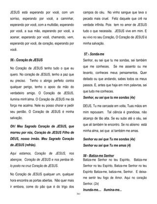 JESUS está esperando por você, com um

campos do céu. No vinho sangue que lava o

sorriso, esperando por você, a caminhar,

pecado mais cruel. Feliz daquele que crê na

esperando por você, com a multidão, esperando

verdade infinita. Pois tem no amor de JESUS

por você, a sua mão, esperando por você, a

tudo o que necessita. JESUS vive em mim. E

acenar, esperando por você, chamando, vem,

eu vivo no seu Coração, O Coração de JESUS é

esperando por você, de coração, esperando por

minha salvação.

você.
57 - Sonda-me
56 - Coração de JESUS

Senhor, eu sei que tu me sondas, sei também

No Coração de JESUS tenho tudo o que eu

que me conheces.

quero. No coração de JESUS, tenho a paz que

levanto, conheces meus pensamentos. Quer

eu preciso.

Tenho o abrigo perfeito contra

deitado ou que andando, sabes todos os meus

qualquer perigo, tenho o apoio da mão do

passos. E, antes que haja em mim palavras, sei

verdadeiro amigo. O Coração de JESUS,

que tudo me conheces.

ilumina minh‘alma. O Coração de JESUS me dá

Senhor, eu sei que tu me sondas (4x)

força me acalma. Nele eu posso chorar e pedir

DEUS, Tu me cercaste em volta, Tuas mãos em

seu perdão. O Coração de JESUS é minha

mim repousam. Tal ciência é grandiosa, não

salvação.

alcanço de tão alta. Se eu subo até o céu, sei

Oh! Meu Sagrado Coração de JESUS, que

que ali também te encontro. Se no abismo está

morreu por nós, Coração de JESUS Filho de

minha alma, sei que aí também me amas.

DEUS, nosso irmão. Meu Sagrado Coração

Senhor eu sei que Tu me sondas (4x)

de JESUS (refrão).

Senhor eu sei que Tu me amas (4)

Aqui estamos, Coração de JESUS, nos

Se me assento ou me

abençoe, Coração de JESUS e nos perdoa tê-

58 - Batiza-me Senhor
Batiza-me Senhor no teu Espírito,

lo posto na cruz Coração de JESUS.

Senhor no teu Espírito, Batiza-me Senhor no teu

Batiza-me

Espírito Batiza-me, batiza-me, Senhor. E deixa-

No Coração de JESUS qualquer um, qualquer

me sentir teu fogo de Amor. Aqui no coração

hora encontra as portas abertas. Não quer mais

Senhor. (2x)

ir embora, come do pão que é do trigo dos

Inunda-me.... Ilumina-me...
361

 