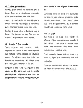 59 - Senhor, quem entrará?

por ti, porque te amo, Ninguém te ama como

Senhor, quem entrará no Santuário pra te

eu.

louvar? Quem tem as mãos limpas, e o coração

Eu bem sei o que me dizes ainda que nunca

puro, Quem não é vaidoso, e sabe amar.

me fales. Eu bem sei o que tens sentido ainda

Senhor, eu quero entrar no santuário pra te

que nunca me reveles. Tenho andado a teu

louvar. Ó dá-me mãos limpas, e um coração

lado, junto a ti permanecido. Eu te levo em

puro, Arranca a vaidade, ensina-me a amar.

meus braços, pois sou teu melhor amigo.

Senhor, já posso entrar no Santuário para te
louvar

61 – Tua Igreja

Teu Sangue me lava, Teu fogo me

Tua Igreja é um corpo. Cada membro é

queima. O Espírito Santo inunda meu ser.

diferente e há no corpo certamente coração, ó
meu Senhor.

60 - Ninguém Te Ama como Eu
Tenho esperado este momento,

Dele nasce a caridade, dom

maior, mais importante. Nele, enfim, achei

tenho

esperado que viesses a mim, tenho esperado

radiante minha vocação: o amor.

que me fales. Tenho esperado que estivesses

Que loucura não fizestes vindo ao mundo nos

assim. Eu sei bem o que tens vivido, sei

salvar. E, depois que Tu morreste, ficas vivo

também que tens chorado. Eu sei bem o que

neste altar.

tens sofrido, pois permaneço ao teu lado.

Quero ser um missionário até quando o sol der

Ninguém te ama como eu, ninguém te ama

luz. Dá-me por itinerário toda a terra, ó JESUS

como eu. Olhe para cruz esta é a minha
grande prova. Ninguém te ama como eu,
ninguém te ama como eu. Olhe para cruz, foi

362

 