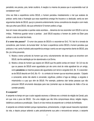 percebido; era preciso, pois, tentar ocultá-lo. A reação é a mesma de pessoa que é surpreendida nua! Já
constataram isso?
Uma vez feita a experiência contra DEUS, o homem percebeu imediatamente o mal que acabara de
praticar; sentiu toda a frustração que essa experiência amarga lhe trouxera e a desilusão; sentiu-se sem
argumentos diante de DEUS, que já o prevenira anteriormente; tomou consciência da situação e com medo
não quis olhar para DEUS, não quis enfrentá-lo! O homem preferiu a fuga.
Isso em nossa vida quantas e quantas vezes acontece.... deixamos de nos reconciliar com DEUS e com os
irmãos. Preferimos guardar rancor a perdoar. Javé DEUS expulsou o homem do Jardim do Éden para
cultivar o solo de onde fora tirado.
E o rumor dos passos? O rumor dos passos de DEUS e o esconder-se Gn3, 7-8. Isto foi a tomada de
consciência, pelo homem, da burrada feita! Ao fazer a experiência contra DEUS o homem percebeu que
praticara o mal, sentiu frustrado pela experiência amarga e sentiu-se sem argumentos diante de DEUS, pois
Ele já o tinha prevenido.
1) Mostra o temor profundo do homem que errou voluntariamente: ele deve agora se encontrar com
DEUS, dar-lhe satisfação por ter abandonado a Lei Divina.
2) Mostra a ânsia do homem que espera em DEUS que lhe pedirá contas em breve! Gn 3,8 nos diz
que os passos de DEUS eram aguardados por ele como sinal de visita agradável de um amigo,
como pecadores os mesmos passos são aguardados com temor e angústia Gn3, 8b. E o esconderse de DEUS descrito em Gn3, 8b.-10 - é o símbolo do homem que se reconhece pecador. Culpado
e consciente; ainda não aberto à conversão; orgulhoso, prefere à fuga ao diálogo, a angústia à
misericórdia e a paz que vêm de DEUS. Por exemplo, podemos citar tantas pessoas que não
procuram DEUS arrumando desculpas para isso (comentar aqui as desculpas de Adão e Eva ao
cometer pecado).
E a serpente?
A serpente no tempo em que o autor sagrado escreveu o Gênese era o símbolo da religião de Canaã, país
em que vivia o povo de DEUS. Era uma religião que não tinha compromissos éticos; religião mágica,
idolátrica e praticava a prostituição. Esse é um dos motivos da serpente ser o símbolo da fertilidade.
A serpente era símbolo também porque representava, primeiramente, o órgão sexual masculino reprodutor
da vida, e depois porque soltando a pele periodicamente sua pele e renovando-se sempre, a serpente
4

 
