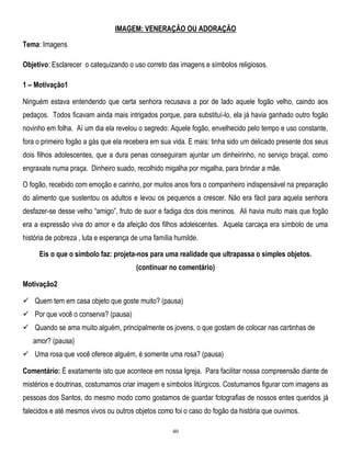 IMAGEM: VENERAÇÃO OU ADORAÇÃO
Tema: Imagens
Objetivo: Esclarecer o catequizando o uso correto das imagens e símbolos religiosos.
1 – Motivação1
Ninguém estava entendendo que certa senhora recusava a por de lado aquele fogão velho, caindo aos
pedaços. Todos ficavam ainda mais intrigados porque, para substituí-lo, ela já havia ganhado outro fogão
novinho em folha. Aí um dia ela revelou o segredo: Aquele fogão, envelhecido pelo tempo e uso constante,
fora o primeiro fogão a gás que ela recebera em sua vida. E mais: tinha sido um delicado presente dos seus
dois filhos adolescentes, que a dura penas conseguiram ajuntar um dinheirinho, no serviço braçal, como
engraxate numa praça. Dinheiro suado, recolhido migalha por migalha, para brindar a mãe.
O fogão, recebido com emoção e carinho, por muitos anos fora o companheiro indispensável na preparação
do alimento que sustentou os adultos e levou os pequenos a crescer. Não era fácil para aquela senhora
desfazer-se desse velho ―amigo‖, fruto de suor e fadiga dos dois meninos. Ali havia muito mais que fogão
era a expressão viva do amor e da afeição dos filhos adolescentes. Aquela carcaça era símbolo de uma
história de pobreza , luta e esperança de uma família humilde.
Eis o que o símbolo faz: projeta-nos para uma realidade que ultrapassa o simples objetos.
(continuar no comentário)
Motivação2
 Quem tem em casa objeto que goste muito? (pausa)
 Por que você o conserva? (pausa)
 Quando se ama muito alguém, principalmente os jovens, o que gostam de colocar nas cartinhas de
amor? (pausa)
 Uma rosa que você oferece alguém, é somente uma rosa? (pausa)
Comentário: É exatamente isto que acontece em nossa Igreja. Para facilitar nossa compreensão diante de
mistérios e doutrinas, costumamos criar imagem e símbolos litúrgicos. Costumamos figurar com imagens as
pessoas dos Santos, do mesmo modo como gostamos de guardar fotografias de nossos entes queridos já
falecidos e até mesmos vivos ou outros objetos como foi o caso do fogão da história que ouvimos.
40

 