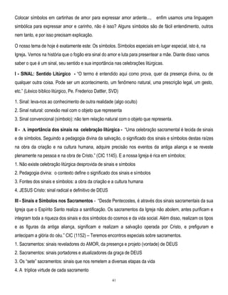 Colocar símbolos em cartinhas de amor para expressar amor ardente..., enfim usamos uma linguagem
simbólica para expressar amor e carinho, não é isso? Alguns símbolos são de fácil entendimento, outros
nem tanto, e por isso precisam explicação.
O nosso tema de hoje é exatamente este: Os símbolos. Símbolos especiais em lugar especial, isto é, na
Igreja. Vemos na história que o fogão era sinal do amor e luta para presentear a mãe. Diante disso vamos
saber o que é um sinal, seu sentido e sua importância nas celebrações litúrgicas.
I - SINAL: Sentido Litúrgico - ―O termo é entendido aqui como prova, quer da presença divina, ou de
qualquer outra coisa. Pode ser um acontecimento, um fenômeno natural, uma prescrição legal, um gesto,
etc.‖ (Léxico bíblico litúrgico, Pe. Frederico Dattler, SVD)
1. Sinal: leva-nos ao conhecimento de outra realidade (algo oculto)
2. Sinal natural: conexão real com o objeto que representa
3. Sinal convencional (símbolo): não tem relação natural com o objeto que representa.
II - A importância dos sinais na celebração litúrgica - ―Uma celebração sacramental é tecida de sinais
e de símbolos. Seguindo a pedagogia divina da salvação, o significado dos sinais e símbolos destas raízes
na obra da criação e na cultura humana, adquire precisão nos eventos da antiga aliança e se reveste
plenamente na pessoa e na obra de Cristo.‖ (CIC 1145). E a nossa Igreja é rica em símbolos;
1. Não existe celebração litúrgica desprovida de sinais e símbolos
2. Pedagogia divina: o contexto define o significado dos sinais e símbolos
3. Fontes dos sinais e símbolos: a obra da criação e a cultura humana
4. JESUS Cristo: sinal radical e definitivo de DEUS
III - Sinais e Símbolos nos Sacramentos - ―Desde Pentecostes, é através dos sinais sacramentais da sua
Igreja que o Espírito Santo realiza a santificação. Os sacramentos da Igreja não abolem, antes purificam e
integram toda a riqueza dos sinais e dos símbolos do cosmos e da vida social. Além disso, realizam os tipos
e as figuras da antiga aliança, significam e realizam a salvação operada por Cristo, e prefiguram e
antecipam a glória do céu.‖ CIC (1152) – Teremos encontros especiais sobre sacramentos.
1. Sacramentos: sinais reveladores do AMOR, da presença e projeto (vontade) de DEUS
2. Sacramentos: sinais portadores e atualizadores da graça de DEUS
3. Os ―sete‖ sacramentos: sinais que nos remetem a diversas etapas da vida
4. A tríplice virtude de cada sacramento
41

 